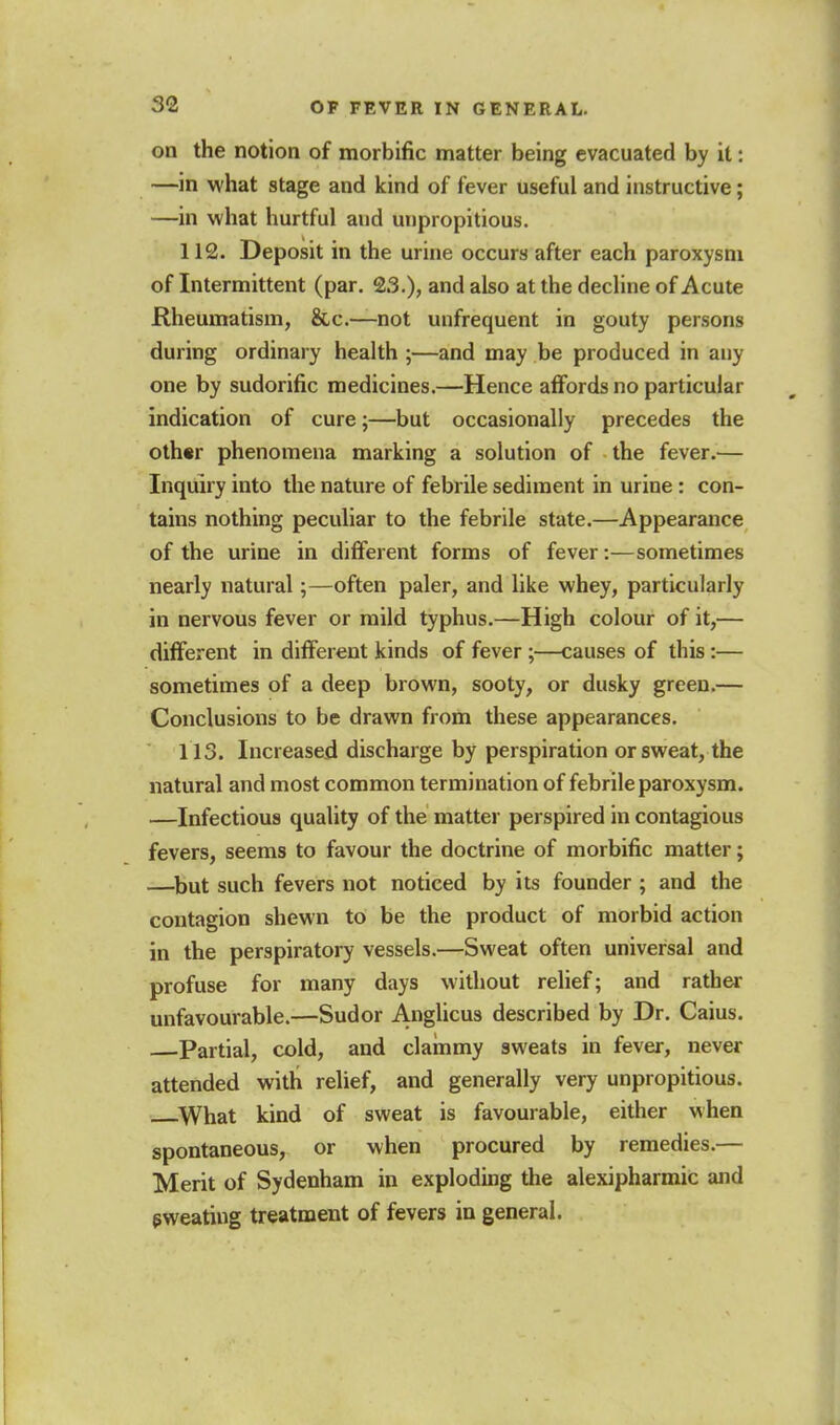 on the notion of morbific matter being evacuated by it: —in what stage and kind of fever useful and instructive; —in what hurtful and unpropitious. 112. Deposit in the urine occurs after each paroxysm of Intermittent (par. 23.), and also at the decline of Acute Rheumatism, &c.—not unfrequent in gouty persons during ordinary health ;—and may be produced in any one by sudorific medicines.—Hence afiords no particular indication of cure;—but occasionally precedes the oth«r phenomena marking a solution of the fever.— Inquiry into the nature of febrile sediment in urine : con- tains nothing peculiar to the febrile state.—Appearance of the urine in different forms of fever:—sometimes nearly natural;—often paler, and like whey, particularly in nervous fever or mild typhus.—High colour of it,— different in different kinds of fever ;—causes of this :— sometimes of a deep brown, sooty, or dusky green.— Conclusions to be drawn from these appearances. 113. Increased discharge by perspiration or sweat, the natural and most common termination of febrile paroxysm. —Infectious quality of the matter perspired in contagious fevers, seems to favour the doctrine of morbific matter; —but such fevers not noticed by its founder ; and the contagion shewn to be the product of morbid action in the perspiratory vessels.—Sweat often universal and profuse for many days without relief; and rather unfavourable.—Sudor Anglicus described by Dr. Caius. Partial, cold, and clainmy sweats in fever, never attended with relief, and generally very unpropitious. ^What kind of sweat is favourable, either when spontaneous, or when procured by remedies.— Merit of Sydenham in exploding the alexipharmic and sweating treatment of fevers in general.