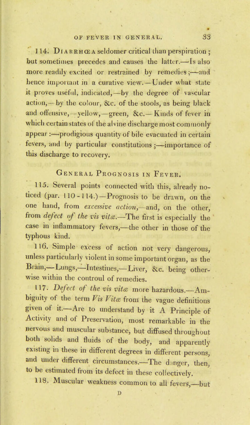114. DiA KRHCE A seldomer critical than perspiration ; but sometimes precedes and causes the latter.—Is also more readily excited or restrained by remedies;—and hence important in a curative view.—Under what state it proves usef(d, indicated,—by the degree of vascular action, — by the colour, &c. of the stools, as being black and offensive,—yellow,—green, &c.— Kinds of fever in which certain states of the alvine discharge most commonly appear:—prodigious quantity of bile evacuated in certain fevers, and by particular constitutions •—importance of this discharge to recovery. General Prognosis in Fever. 115. Several points connected with this, already no- ticed (par. 110-114.)—Prognosis to be drawn, on the one hand, from excessive action,~axid, on the other, from defect of the vis vita.—The first is especially the case in inflammatory fevers,—the other in those of the typhous kind. 116. Simple excess of action not very dangerous, unless particularly violent in some important organ, as the Brain,--Lungs,—Intestines,—Liver, &c. being other- wise within the controul of remedies. 117. Defect of the vis vittc more hazardous.—Am- biguity of the term Fis Vitcs from the vague definitions given of it.—Are to understand by it A Principle of Activity and of Preservation, most remarkable in the nervous and muscular substance, but diffused throughout both solids and fluids of the body, and apparently existing in these in diff-erent degrees in different persons, and under different circumstances.—The d mger, then, to be estimated from its defect in these collectively. 118. Muscular weakness common to all fevers, but p