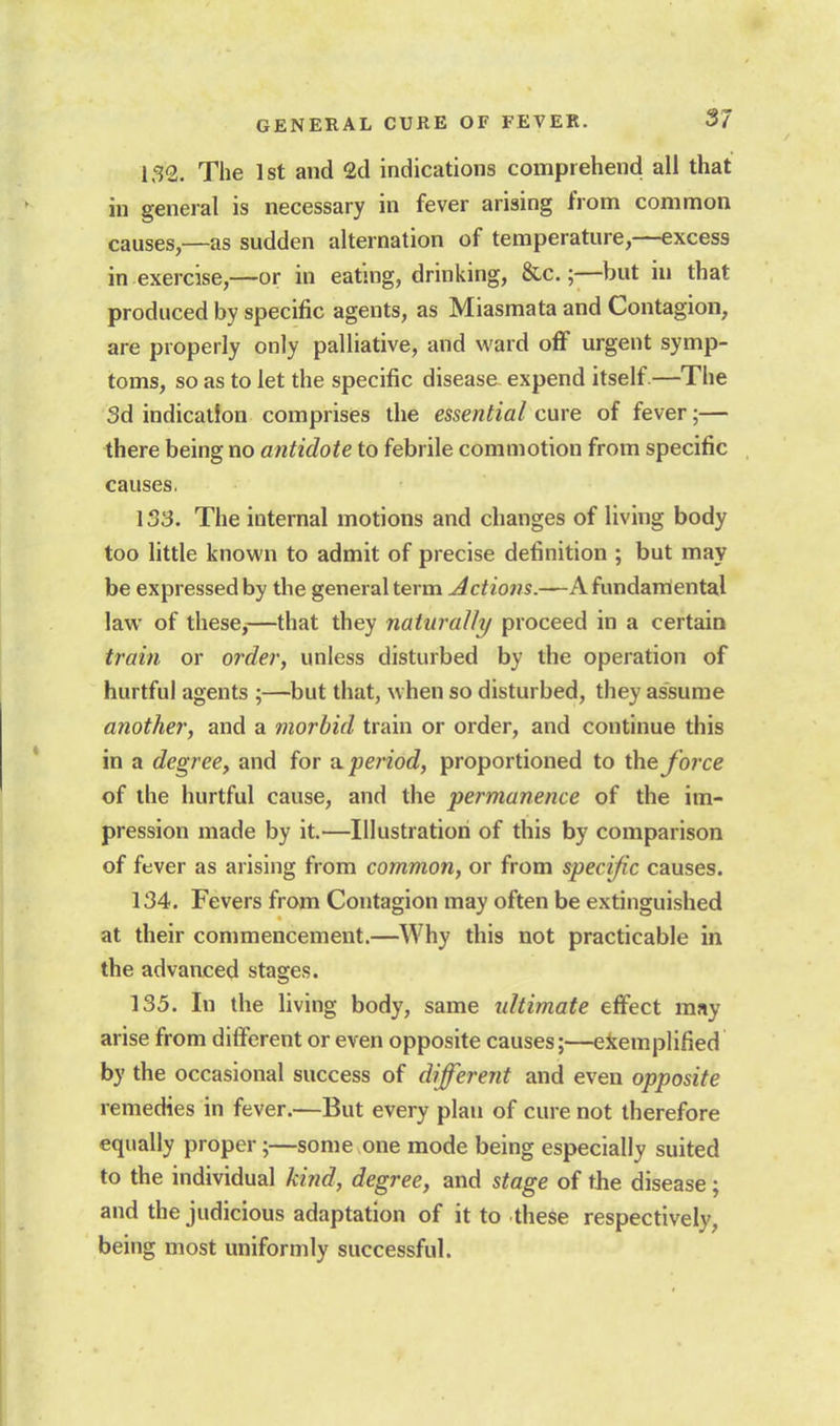 The 1st and 2d indications comprehend all that in general is necessary in fever arising from common causes,—as sudden alternation of temperature,—excess in exercise,—or in eating, drinking, &c.;—but iu that produced by specific agents, as Miasmata and Contagion, are properly only palliative, and ward oflF urgent symp- toms, so as to let the specific disease expend itself—The 3d indication comprises the essential cure of fever;— there being no antidote to febrile commotion from specific causes. 133. The internal motions and changes of living body too little known to admit of precise definition ; but may be expressed by the general term Actions.—Afundanlental law of these,—that they naturally proceed in a certain train or order, unless disturbed by the operation of hurtful agents ;—but that, when so disturbed, they assume another, and a morbid train or order, and continue this in a degree, and for vl period, proportioned to iheforce of the hurtful cause, and the permanence of the im- pression made by it.—Illustration of this by comparison of fever as arising from common, or from specific causes. 134. Fevers from Contagion may often be extinguished at their commencement.—^Why this not practicable in the advanced stages. 135. In the living body, same ultimate eflfect may arise from different or even opposite causes;—exemplified by the occasional success of different and even opposite remedies in fever.—But every plan of cure not therefore equally proper;—some one mode being especially suited to the individual kind, degree, and stage of the disease ; and the judicious adaptation of it to these respectively, being most uniformly successful.