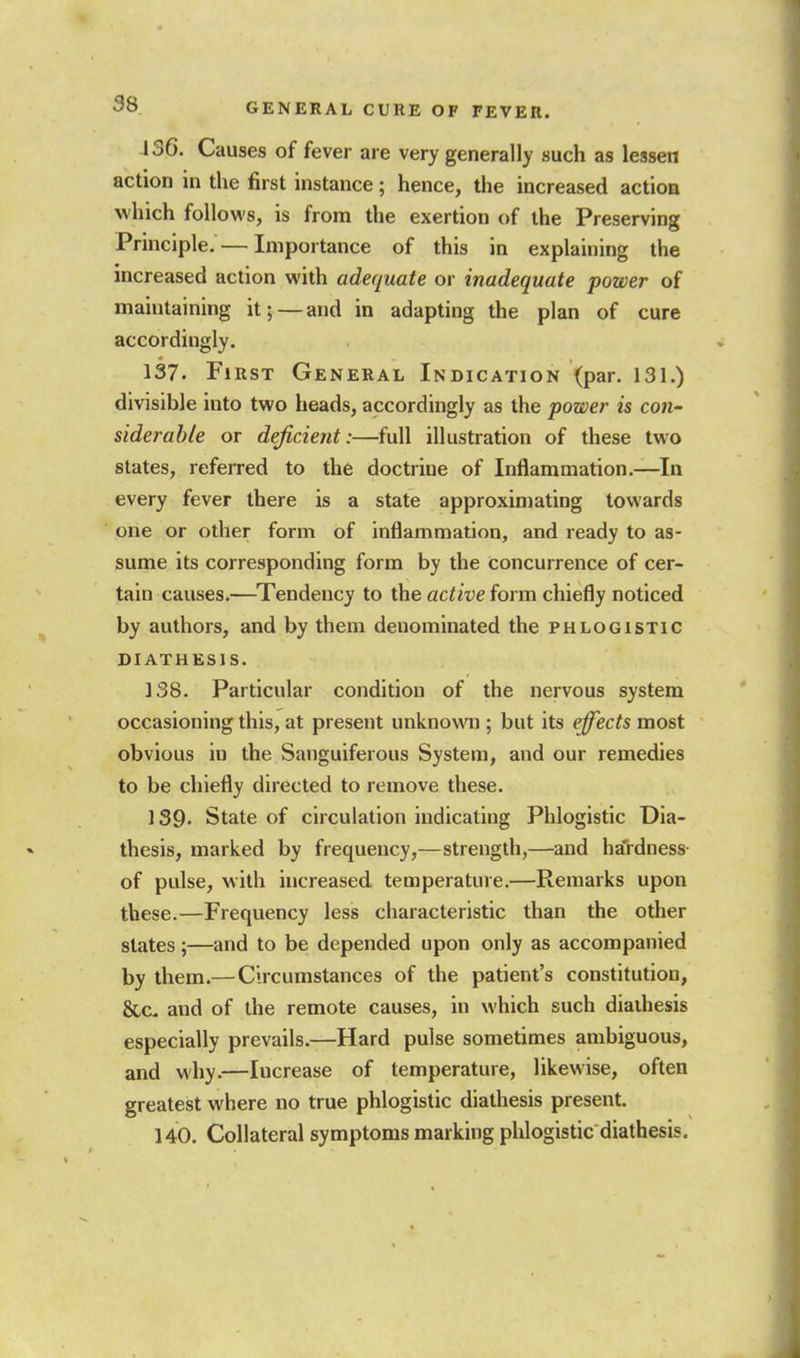 136. Causes of fever are very generally such as lessen action in the first instance; hence, the increased action which follows, is from the exertion of the Preserving Principle. — Importance of this in explaining the increased action with adequate or inadequate power of maintaining it; — and in adapting the plan of cure accordingly. 137. First General Indication (par. 131.) divisible into two heads, accordingly as the power is con- siderable or deficient:—full illustration of these two states, referred to the doctrine of Inflammation.—In every fever there is a state approximating towards one or other form of inflammation, and ready to as- sume its corresponding form by the concurrence of cer- tain causes.—^Tendency to the active form chiefly noticed by authors, and by them denominated the phlogistic DIATHESIS. 138. Particular condition of the nervous system occasioning this, at present unknown ; but its effects most obvious in the Sanguiferous System, and our remedies to be chiefly directed to remove these. 139- State of circulation indicating Phlogistic Dia- thesis, marked by frequency,—strength,—and ha'rdness- of pulse, with increased temperature.—Remarks upon these.—Frequency less characteristic than the other states;—and to be depended upon only as accompanied by them.—Circumstances of the patient's constitution, &c and of the remote causes, in which such diathesis especially prevails.—Hard pulse sometimes ambiguous, and why.—Increase of temperature, likewise, often greatest where no true phlogistic diathesis present. 140. Collateral symptoms marking phlogistic diathesis.