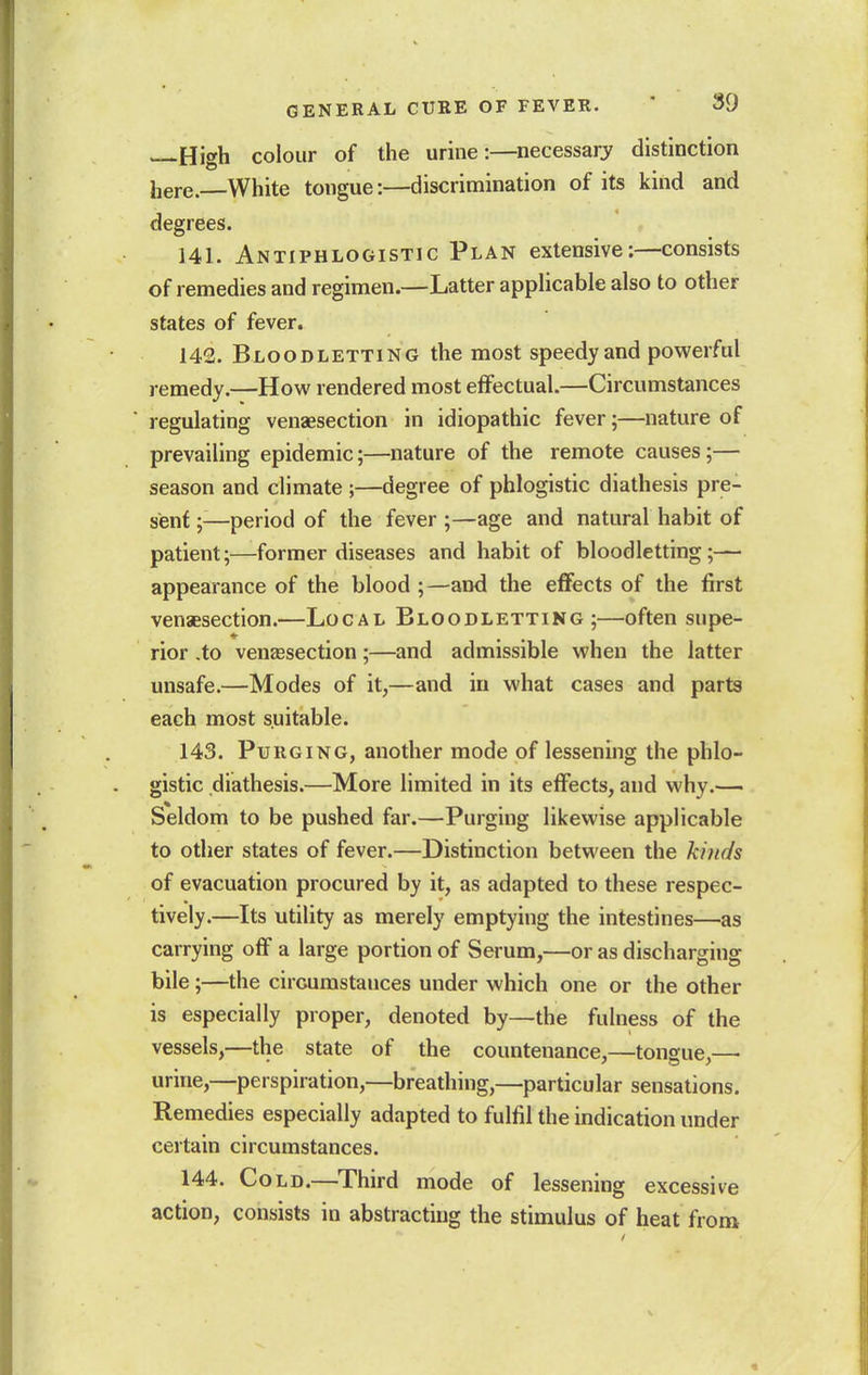 U'lah colour of the urine:—necessarj^ distinction here. White tongue:—discrimination of its kind and degrees. 141. Antiphlogistic Plan extensive:—consists of remedies and regimen.—Latter applicable also to other states of fever. 142. Bloodletting the most speedy and powerful remedy.—How rendered most effectual.—Circumstances regulating venaesection in idiopathic fever;—nature of prevailing epidemic;—nature of the remote causes;— season and climate ;—degree of phlogistic diathesis pre- sent ;—period of the fever ;—age and natural habit of patient;—former diseases and habit of bloodletting;— appearance of the blood ;—and the effects of the first venaesection.—Local Bloodletting;—often supe- rior .to venaesection;—and admissible when the latter unsafe.—Modes of it,—and in what cases and parts each most suitable. 143. Purging, another mode of lessening the phlo- gistic diathesis.—More limited in its effects, and why.— Seldom to be pushed far.—Purging likewise applicable to other states of fever.—Distinction between the ki)ic/s of evacuation procured by it, as adapted to these respec- tively.—Its utility as merely emptying the intestines—as carrying off a large portion of Serum,—or as discharging bile;—the circumstances under which one or the other is especially proper, denoted by—the fulness of the vessels,—the state of the countenance,—tongue,—• urine,—perspiration,—breathing,—particular sensations. Remedies especially adapted to fulfil the indication under certain circumstances. 144. Cold.—^Third mode of lessening excessive action, consists in abstracting the stimulus of heat from