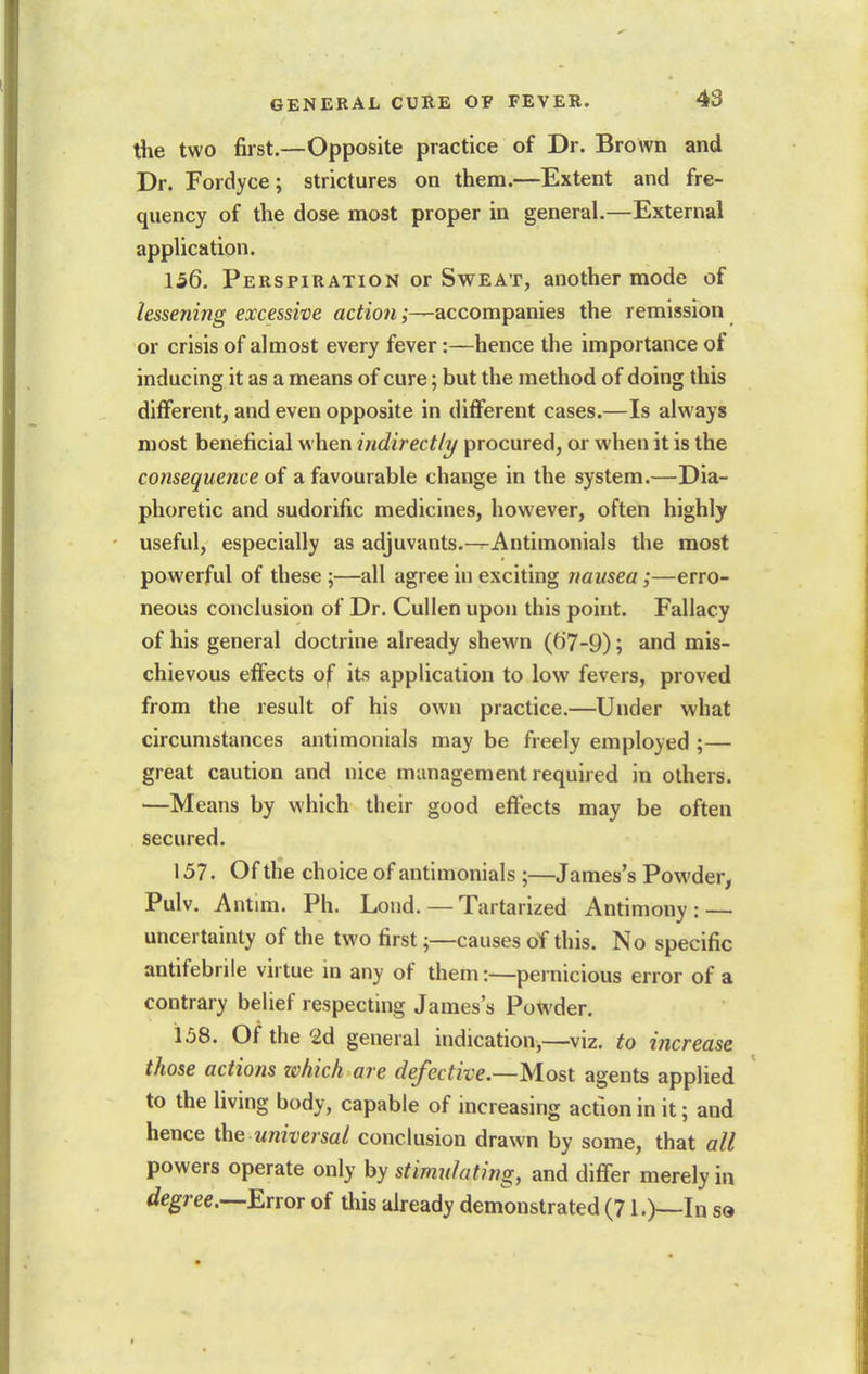 the two first.—Opposite practice of Dr. Brown and Dr. Fordyce; strictures on them.—Extent and fre- quency of the dose most proper in general.—External application. 156. Perspiration or Sweat, another mode of lessening excessive action;—accompanies the remission or crisis of almost every fever:—hence the importance of inducing it as a means of cure; but the method of doing this different, and even opposite in different cases.—Is always most beneficial when indirectly procured, or when it is the consequence of a favourable change in the system.—Dia- phoretic and sudorific medicines, however, often highly useful, especially as adjuvants.—Antimonials the most powerful of these;—all agree in exciting nausea;—erro- neous conclusion of Dr. Cullen upon this point. Fallacy of his general doctrine already shewn (67-9); and mis- chievous effects of its application to low fevers, proved from the result of his own practice.—Under what circumstances antimonials may be freely employed ;— great caution and nice management required in others. —Means by which their good effects may be often secured. 157. Of the choice of antimonials ;—James's Powder, Pulv. Antim. Ph. Loud. — Tartarized Antimony: — uncertainty of the two first;—causes of this. No specific antifebrile virtue m any of them:—pernicious error of a contrary belief respecting James's Powder. 1.08. Of the 2d general indication,—viz. to increase those actions tchich are defective—Most agents applied to the living body, capable of increasing action in it; and hence the universal conclusion drawn by some, that all powers operate only by stimulating, and differ merely in degree.—Error of this already demonstrated (71.)—In sd