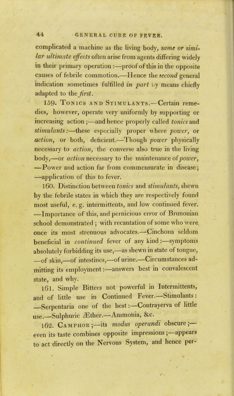 complicated a machine as the living body, same or simi- lar u/timate effects often arise from agents differing widely in their primary operation :—proof of this in the opposite causes of febrile commotion.—Hence the second general indication sometimes fulfilled in part uy means chiefly adapted to the Jirst. 159. Tonics and Stimulants.—Certain reme- dies, however, operate very uniformly by supporting or increasing action ;—and hence properly called tonics and stimulants:—these especially proper where power, or action, or both, deficient.—Though power physically necessary to action, the converse also true in the living body,—or flc^eow necessary to the maintenance of jjoeyer, —Power and action far from commensurate in disease; —application of this to fever. 160. Distinction between tonics and stimulants, shewn by the febrile states in which they are respectively found most useful, e. g. intermittents, and low continued fever. —Importance of this, and pernicious error of Brunonian school demonstrated ; with recantation of some who were once its most strenuous advocates.—^Cinchona seldom beneficial in continued fever of any kind:—symptoms absolutely forbidding its use,—as shewn in state of tongue, of skin,—of intestines,—of urine.—Circumstances ad- mitting its employment:—answers best in convalescent state, and why. 161. Simple Bitters not powerful in Intermittents, and of little use in Continued Fever.—Stimulants: —Serpentaria one of the best:—Contrayerva of little use.—Sulphuric ^ther.—Ammohia, &c. 162. Camphor;—its modus operandi obscure;— even its taste combines opposite impressions;—appears to act directly on the Nervous System, and hence per-