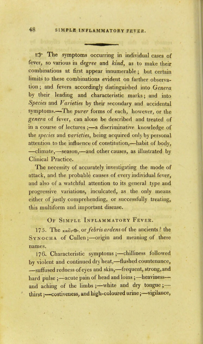 RlP The symptoms occurring in individual cases of fever, so various iu degree and kind, as to make their combinations at first appear innumerable; but certain limits to these combinations evident on farther observa- tion ; and fevers accordingly distinguished into Genera by their leading and characteristic marks; and into Species and Varieties by their secondary and accidental symptoms.—The purer forms of each, however, or the genera of fever, can alone be described and treated of in a course of lectures ;—a discriminative knowledge of the species and varieties, being acquired only by personal attention to the influence of constitution,—habit of body, —climate,—season,—and other causes, as illustrated by Clinical Practice. The necessity of accurately investigating the mode of attack, and the probable causes of every individual fever, and also of a watchful attention to its general type and progressive variations, inculcated, as the only means either of justly comprehending, or successfully treating, this multiform and important disease. Of Simple Inflammatory Fever. 175. The Kuva®-, orfebrisardenso( the ancients? the Synocha of Cullen;—origin and meaning of these names. 176, Characteristic symptoms;—chilliness followed by violent and continued dry heat,—flushed countenance, —sulfused redness of eyes and skin,—frequent, strong, and hard pulse;—acute pain of head and loins;—heaviness— and aching of the limbs ;—white and dry tongue;— thirst;—costiveness, and high-coloured urine;—vigilance,