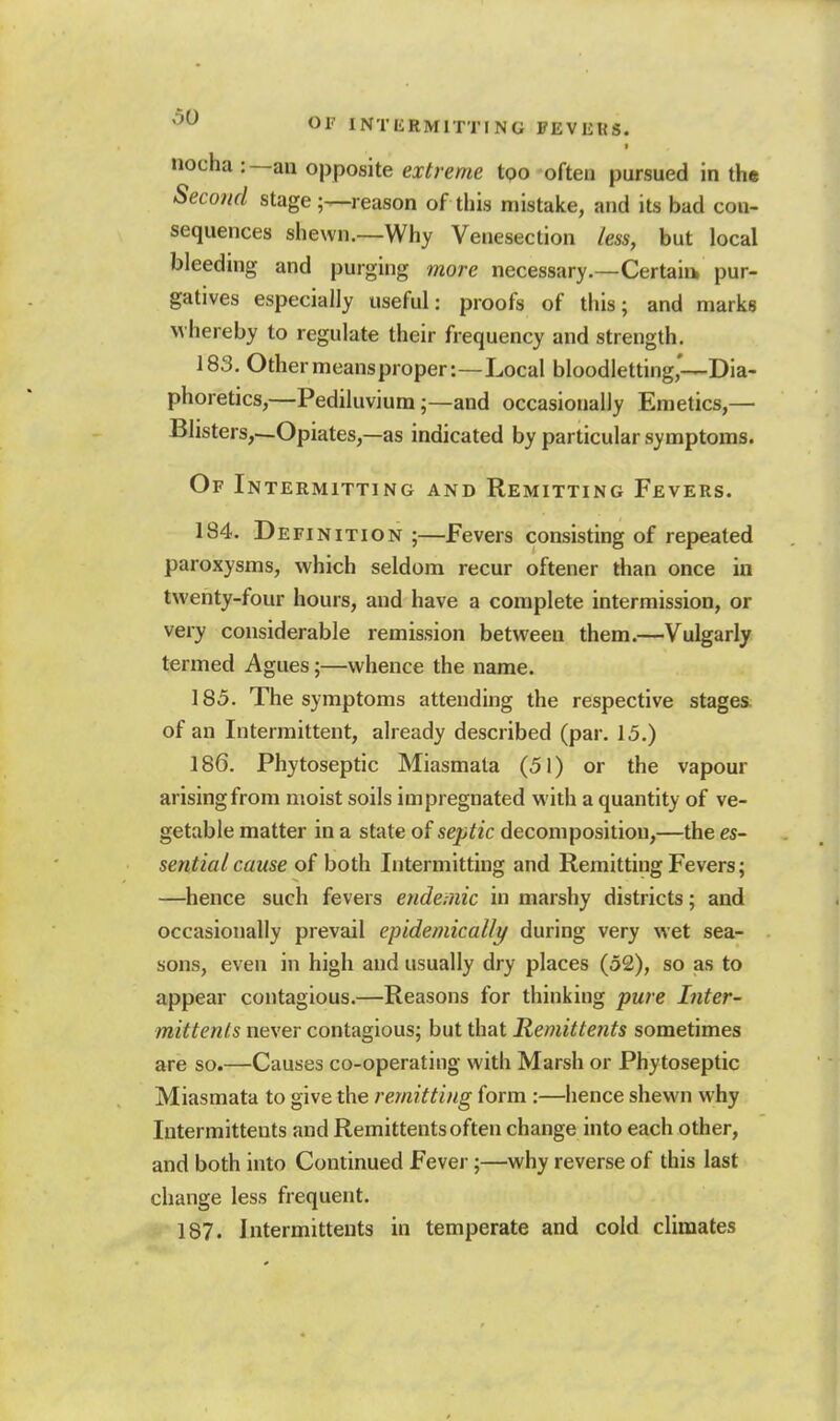 ''^ Oi' INTliRMlTTING FEVEKS. I nocha :—an opposite extreme too often pursued in the Second stage ;—reason of this mistake, and its bad con- sequences shewn.—Why Venesection less, but local bleeding and purging more necessary.—Certaiu pur- gatives especially useful: proofs of this; and marks whereby to regulate their frequency and strength. 183. Othermeansproper:—Local bloodletting*—Dia- phoretics,—Pediluvium;—and occasionally Emetics,— Blisters,—Opiates,—as indicated by particular symptoms. Of Intermitting and Remitting Fevers. 184. Definition;—Fevers consisting of repeated paroxysms, which seldom recur oftener than once in twenty-four hours, and have a complete intermission, or very considerable remission between them.—Vulgarly termed Agues;—whence the name. 185. The symptoms attending the respective stages, of an Intermittent, already described (par. 15.) 186. Phytoseptic Miasmata (51) or the vapour arising from moist soils impregnated with a quantity of ve- getable matter in a state of septic decomposition,—the es- sential cause of both Intermitting and Remitting Fevers; —hence such fevers endemic in marshy districts; and occasionally prevail epidemically during very wet sea- sons, even in high and usually dry places (52), so as to appear contagious.—Reasons for thinking pure Inter- mittenls never contagious; but that Remittents sometimes are so.—Causes co-operating with Marsh or Phytoseptic Miasmata to give the remitting form :—hence shewn why lutermittents and Remittents often change into each other, and both into Continued Fever;—why reverse of this last change less frequent. 187. Intermittents in temperate and cold climates