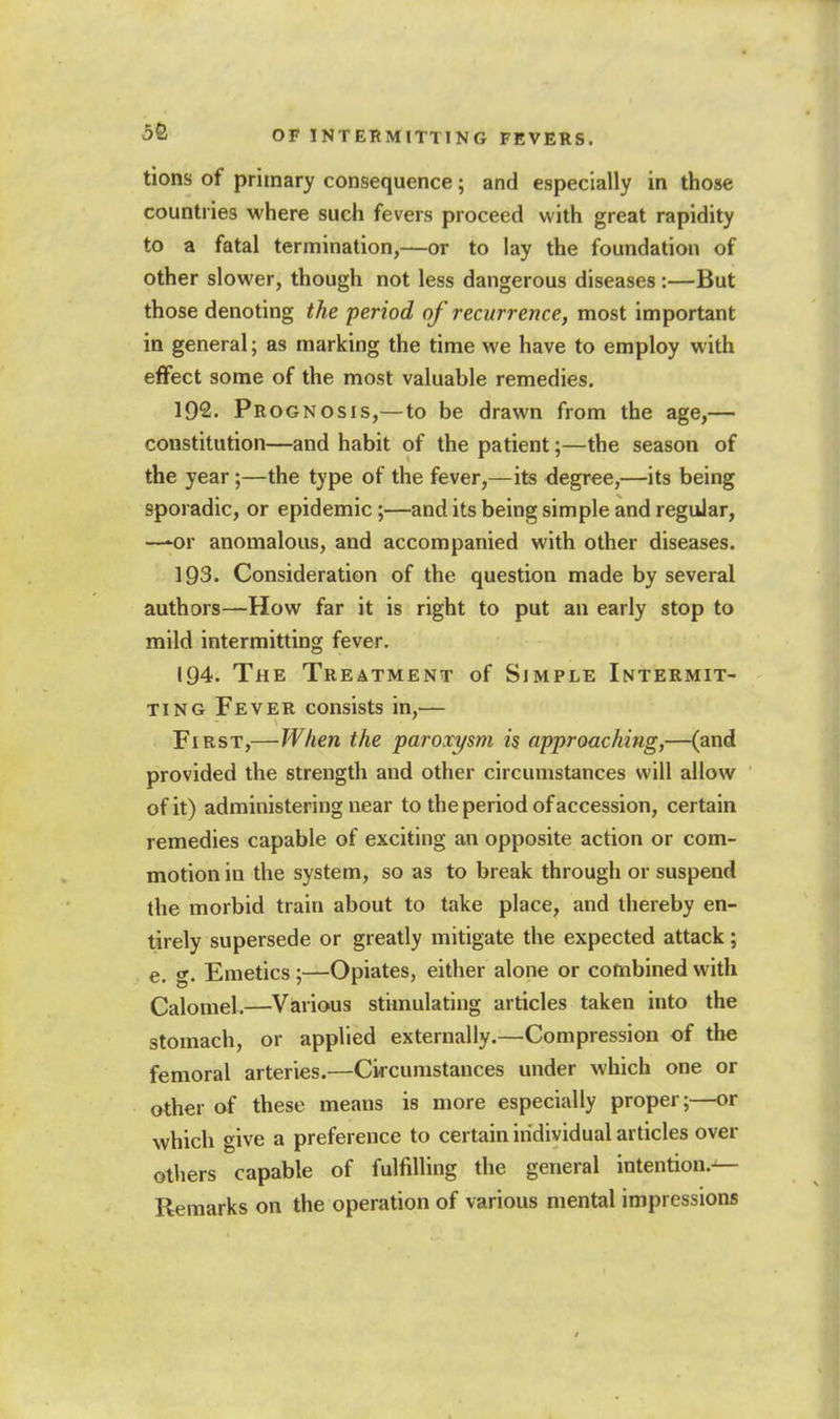 tions of primary consequence; and especially in those countries where such fevers proceed with great rapidity to a fatal termination,—or to lay the foundation of other slower, though not less dangerous diseases :—But those denoting the period of recurrence, most important in general; as marking the time we have to employ with effect some of the most valuable remedies, 192. Prognosis,—to be drawn from the age,— constitution—and habit of the patient;—the season of the year;—the type of the fever,—its degree,—its being sporadic, or epidemic;—and its being simple and regular, —*or anomalous, and accompanied with other diseases. 193. Consideration of the question made by several authors—How far it is right to put an early stop to mild intermitting fever. 194. The Treatment of Simple Intermit- ting Fever consists in,— First,—When the paroxysm is approaching,—(and provided the strength and other circumstances will allow of it) administering near to the period of accession, certain remedies capable of exciting an opposite action or com- motion in the system, so as to break through or suspend the morbid train about to take place, and thereby en- tirely supersede or greatly mitigate the expected attack; e. g. Emetics ;—Opiates, either alone or combined with Calomel.—Viarious stimulating articles taken into the stomach, or applied externally.—Compression of the femoral arteries.—Circumstances under which one or other af these means is more especially proper;—or which give a preference to certain individual articles over others capable of fulfilling the general intention.-^ Remarks on the operation of various mental impressions