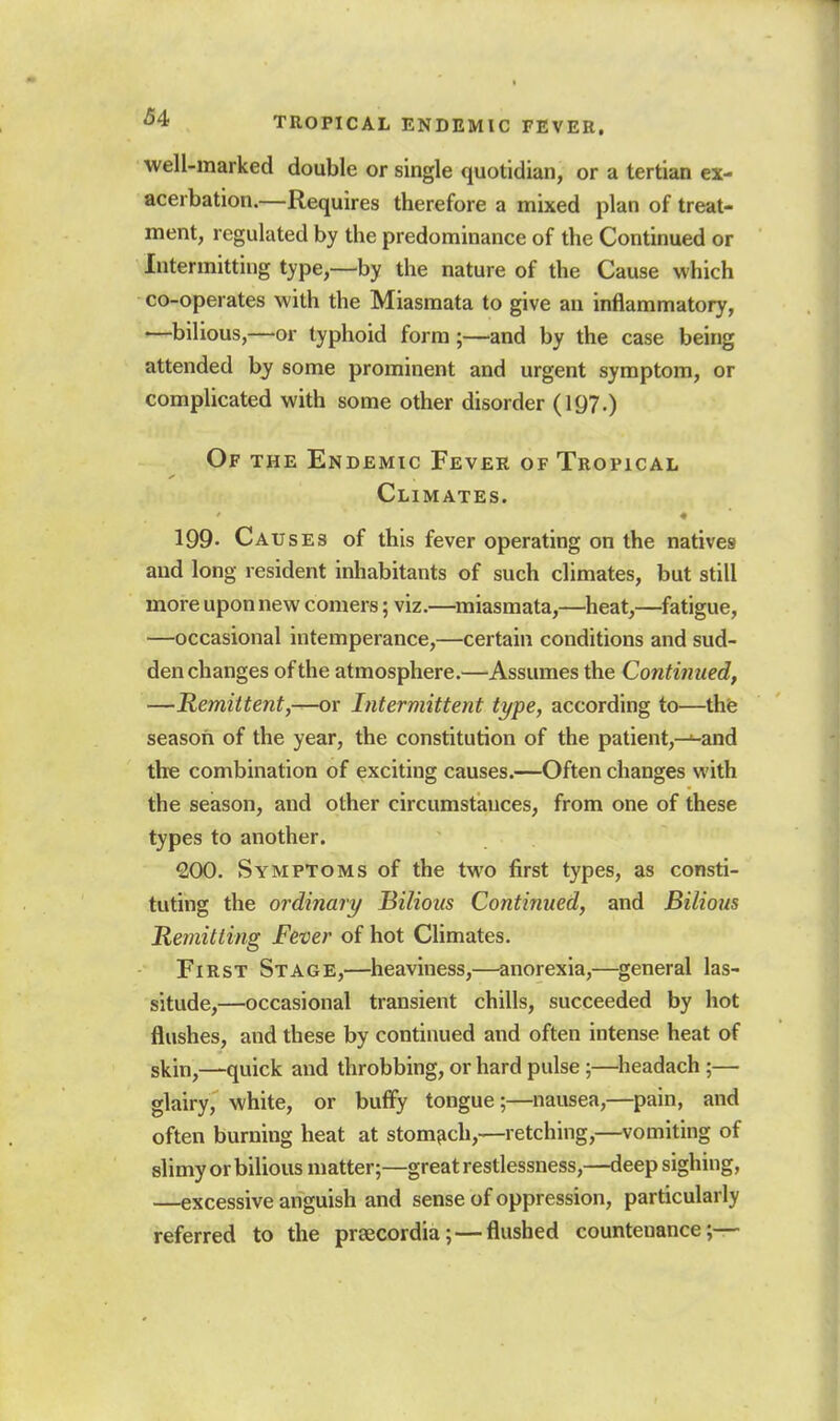 well-marked double or single quotidian, or a tertian ex- acerbation.—Requires therefore a mixed plan of treat- ment, regulated by the predominance of the Continued or Intermitting type,—by the nature of the Cause which co-operates with the Miasmata to give an inflammatory, —bilious,—or typhoid form;—and by the case being attended hy some prominent and urgent symptom, or complicated with some other disorder (197.) Of the Endemic Fever of Tropical Climates. ♦ 199- Causes of this fever operating on the natives and long resident inhabitants of such climates, but still more upon new comers; viz.—miasmata,—^heat,—fatigue, —occasional intemperance,—certain conditions and sud- den changes of the atmosphere.—Assumes the Continued, —Remittent,-^r Intermittent type, according to—thfe season of the year, the constitution of the patient,—^and the combination of exciting causes.—Often changes with the season, and other circumstances, from one of these types to another. 200. Symptoms of the two first types, as consti- tuting the ordinary Bilious Continued, and Bilious Jternitting Fever of hot Climates. First Stage,—heaviness,—anorexia,—general las- situde,—occasional transient chills, succeeded by hot flushes, and these by continued and often intense heat of skin,—quick and throbbing, or hard pulse ;—^lieadach ;— glairy, white, or buffy tongue;—nausea,—pain, and often burning heat at stomach,—retching,—vomiting of slimy or bilious matter;—great restlessness,—deep sighing, —excessive anguish and sense of oppression, particularly referred to the prsecordia; — flushed countenance;—