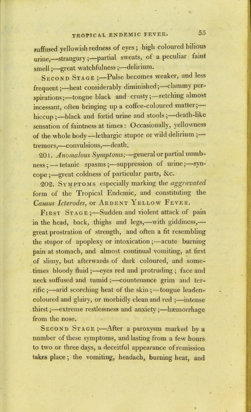 suffused yellowish redness of eyes; high coloured bilious urine,—strangury;—partial sweats, of a peculiar faint smell;—great watchfulness;—delirium. Second St AGE ;—Pulse becomes weaker, and less frequent;—heat considerably diminished;—clammy per- spirations;—tongue black and crusty;—retching almost incessant, often bringing up a coffee-coloured matter;— hiccup;—black and foetid urine and stools;—death-like sensation of faintness at times: Occasionally, yellowness of the whole body—lethargic stupor or wild delirium ;— tremors,—convulsions,—death. 201. Jnomalous Symptoms;—general or partial numb- ness;— tetanic spasms;—suppression of urine;—syn- cope ;—^great coldness of particular parts, &c. 202. Symptoms especially marking the aggravated form of the Tropical Endemic, and constituting the Camus Icterodes, or Ardent Yellow Fever. First Stage ;—Sudden and violent attack of pain in the head, back, thighs and legs,—with giddiness,— great prostration of strength, and often a fit resembling the stupor of apoplexy or intoxication;—acute burning pain at stomach, and almost continual vomiting, at first of slimy, but afterwards of dark coloured, and some- times bloody fluid;—eyes red and protruding; face and neck suffused and tumid ;—countenance grim and ter- rific ;—arid scorching heat of the skin ;—tongue leaden- coloured and glairy, or morbidly clean and red ;—intense thirst;—extreme restlessness and anxiety;—haemorrhage from the nose. Second Stage ;—After a paroxysm marked by a number of these symptoms, and lasting from a few hours to two or three days, a deceitful appearance of remission takes place; the vomiting, headach, burning heat, and