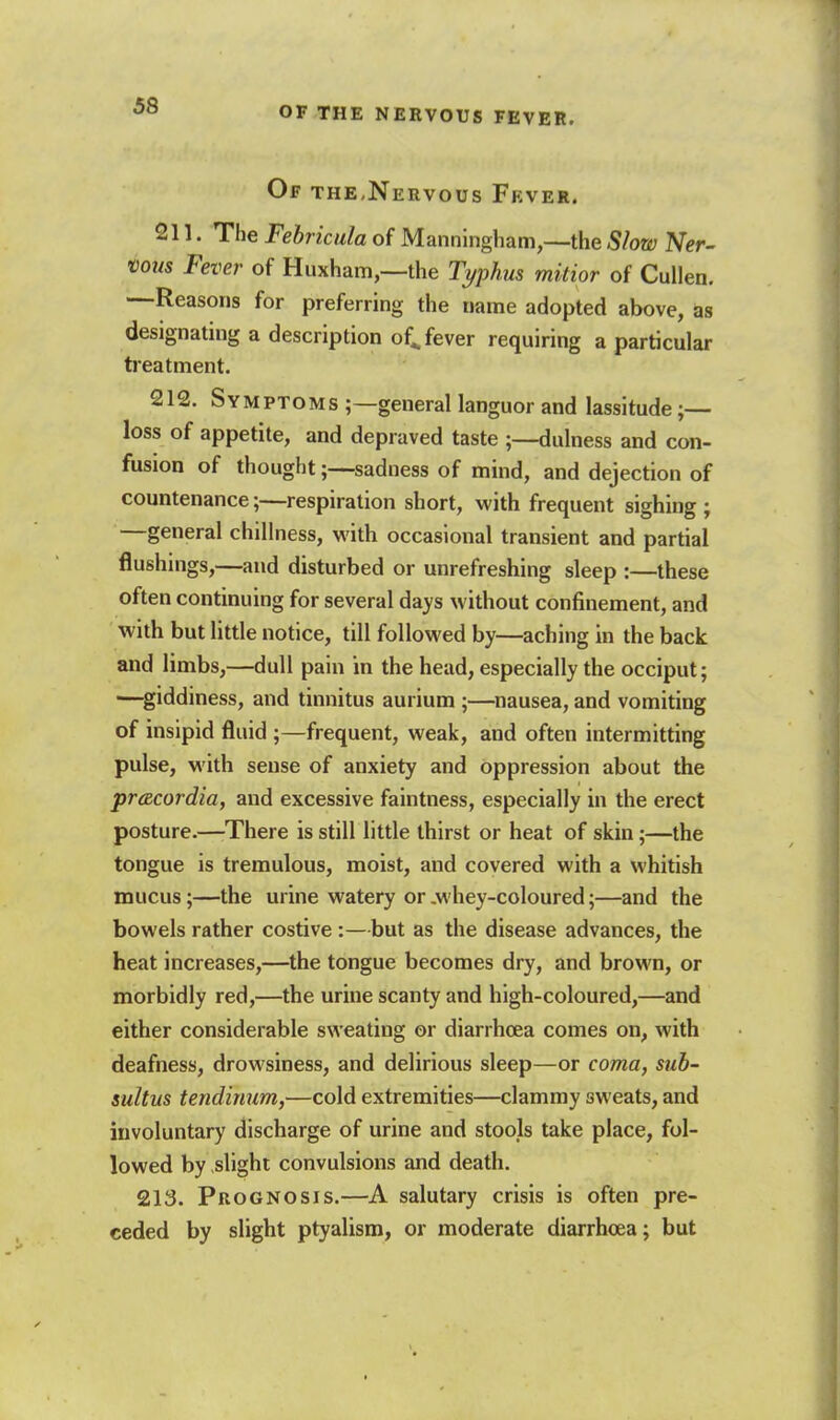 OF THE NERVOUS FEVER. Of the,Nervous Fkver. 211. The Fehricula of Manningham,—the Slow Ner- vous Fever of Huxham,—the Tj/phus mitior of Cullen. —Reasons for preferring the name adopted above, designating a description of^ fever requiring a particular treatment. 212. Symptoms ;—general languor and lassitude ;— loss of appetite, and depraved taste ;—dulness and con- fusion of thoughtsadness of mind, and dejection of countenance;—respiration short, with frequent sighing ; —general chillness, with occasional transient and partial flushings,—and disturbed or unrefreshing sleep :—these often continuing for several days without confinement, and with but little notice, till followed by—aching in the back and limbs,—dull pain in the head, especially the occiput; —^giddiness, and tinnitus aurium ;—nausea, and vomiting of insipid fluid ;—frequent, weak, and often intermitting pulse, with sense of anxiety and oppression about the pracordia, and excessive faintness, especially in the erect posture.—There is still little thirst or heat of skin;—the tongue is tremulous, moist, and covered with a whitish mucus;—the urine watery or .whey-coloured;—and the bowels rather costive :—but as the disease advances, the heat increases,—the tongue becomes dry, and brown, or morbidly red,—the urine scanty and high-coloured,—and either considerable sweating or diarrhoea comes on, with deafness, drowsiness, and delirious sleep—or coma, sub- sultus tendinum,—cold extremities—clammy sweats, and involuntary discharge of urine and stools take place, fol- lowed by slight convulsions and death. 213. Prognosis.—A salutary crisis is often pre- ceded by slight ptyalism, or moderate diarrhcea; but I