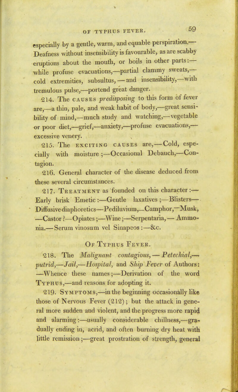 OF TYPHUS FEVEE. '^tf especially by a gentle, warm, and equable perspiration.— Deafness without insensibility is favourable, as are scabby eruptions about the mouth, or boils in other parts while profuse evacuations,—partial clammy sweats,— cold extremities, subsultus, — and insensibility,—with tremulous pulse,—portend great danger. 214. The CAUSES predisposing to this form of fever are,—a thin, pale, and weak habit of body,—great sensi- bility of mind,—much study and watching,—vegetable or poor diet,—grief,—anxiety,—profuse evacuations,— excessive venery. 215. The EXCITING causes are, — Cold, espe- cially with moisture ;—Occasional Debauch,—Con- tagion. 216. General character of the disease deduced from these several circumstances. 217. Treatment as founded on this character:— Early brisk Emetic :—Gentle laxatives;—Blisters— Diffusive diaphoretics—Pediluvium,_Camphor,—Musk, —Castor ?—Opiates;—^Wine;—Serpentaria, — Ammo- nia.— Serum vinosum vel Sinapeos :—&.c. Of Typhus Fever. 218. The Malignant contagious, — Petechial,— putrid,—Jail,—Hospital, and Ship Fever of Authors: —Whence these names;—Derivation of the word Typhus,—and reasons for adopting it. 219. Symptoms,—in the beginning occasionally like those of Nervous Fever (212); but the attack in gene- ral more sudden and violent, and the progress more rapi^ and alarming:—^usually considerable chillness,—gra- dually ending in, acrid, and often burning dry heat with little remission;—great prostration of strength, general