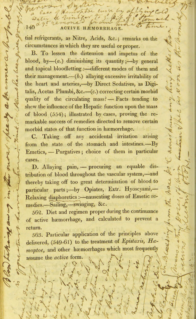 i ^ \ 140 ACTIVE HEMORRHAGE tial refrigerants, as Nitre, Acids, &.c.; remarks on the circumstances in which they are useful or proper. B. To lessen the distension and impetus of the blood, by—(a.) diminishing its quantity;—^by general and topical bloodletting;—different modes of them and their management.—(6.) allaying excessive irritability of the heart and arteries,—by Direct Sedatives, as Digi- talis, Acetas Plumbi, &c.—(c.) correcting certain morbid quality of the circulating mass?—Facts tending to shew the influence of the Hepatic function upon the mass of blood (554); illustrated by cases, proving the re- markable success of remedies directed to remove certain morbid states of that function in haemorrhage. C. Taking off any accidental irritation arising from the state of the stomach and intestines.—By Emetics, — Purgatives; choice of them in particular cases. D. Allaying pain, — procuring an equable dis- tribution of blood throughout the vascular system,—and thereby taking off too great determination of blood to particular parts;—by Opiates, Extr. Hyoscyami,— Relaxing diaj>horetics^—nauseating doses of Emetic re- medies.—Sailing,—swinging, &c. 562. Diet and regimen proper during the continuance of active haemorrhage, and calculated to prevent a return. 563. Particular application of the principles above delivered, (549-61) to the treatment of Epistaxis, Ha- moptoe, and other haemorrhages which most frequenth