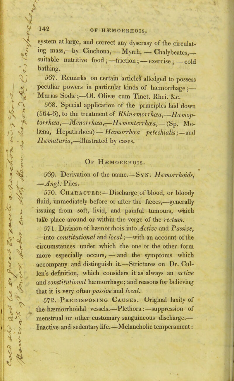 ^ 142 OF hj:morrhois. system at large, and correct any dyscrasy of the circulat- ing mass,—by Cinchona, — Myrrh, — Chalybeates,— suitable nutritive food; —friction; — exercise; — cold bathing. 567. Remarks on certain article? alledged to possess peculiar powers in particular kinds of haemorrhage;— Murias Sodie;—01. Olivae cum Tinct. Rhei. &c. 568. Special application of the principles laid down (564-6), to the treatment of RhincRmorrhxa,—Hamop- torrh<za,—Menorrhosa,—Hamenterrhaa,— (Sp. Me- laena, Hepatirrhoea) — if.^worrAcea pefechialis ;—a\\d Hematuria,—illustrated by cases. Of H^morrhois. 569. Derivation of the name.—Syn. Htemorrhoids, —Angl: Piles. 570. Character;—Discharge.of blood, or bloody fluid, immediately before or after the faeces,—^generally issuing from soft, livid, and painful tumours, which talfe place around or within the verge of the rectum. 511 Division of haemorrhois into Active and Passive, —^into constitutional and local ;—with an account of the circumstances under which the one or the other form more especially occurs, — and the symptoms which accompany and distinguish it.—Strictures on Dr. Cul- len's definition, which considers it as always an active and constitutional haemorrhage; and reasons for believing that it is very often passive and local. 572. Predisposing Causes. Original laxity of the haemorrhoidal vessels.—Plethora:—suppression of menstrual or other customary sanguineous discharge.— Inactive and sedentary life.—Melancholic temperament: