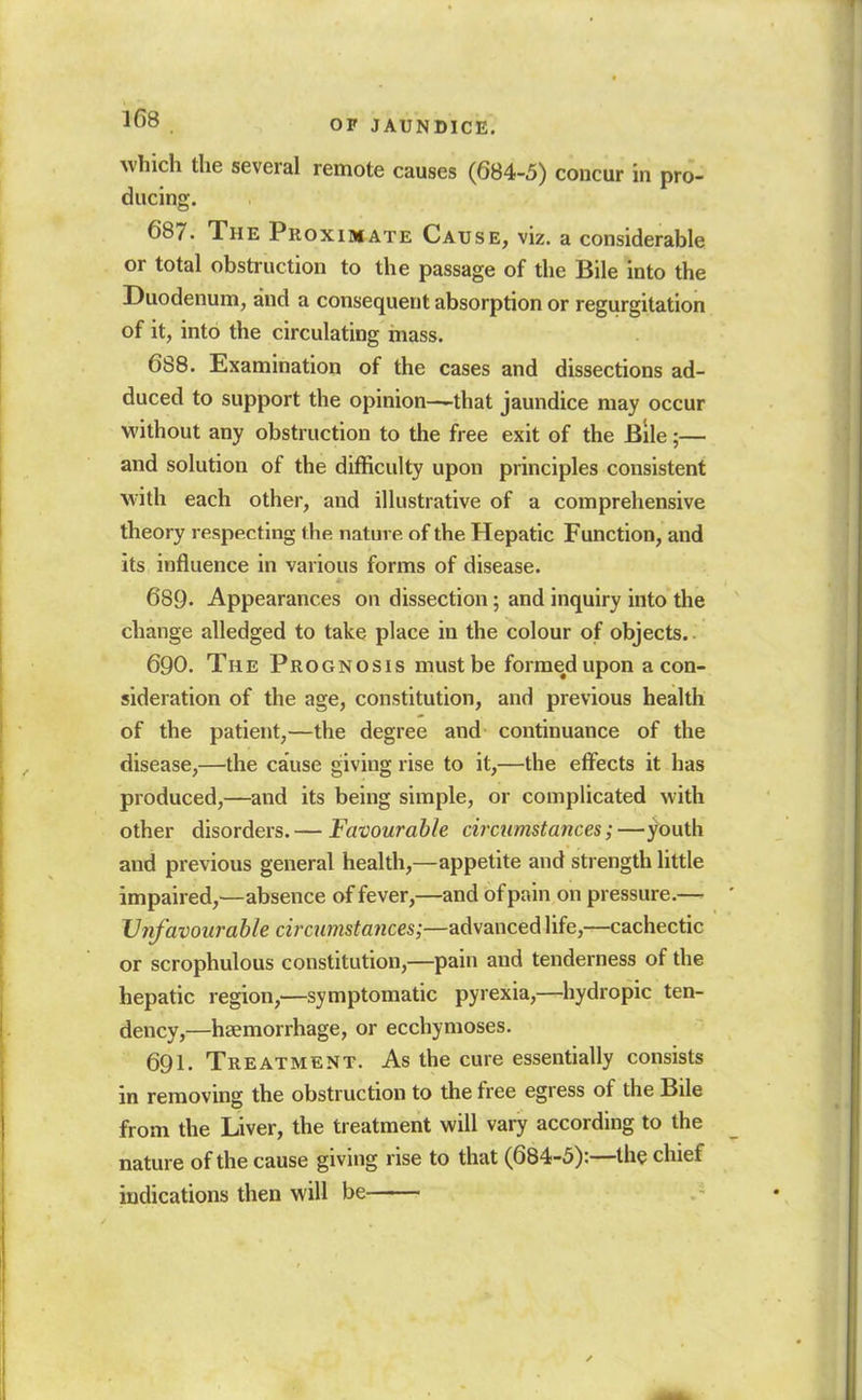 which the several remote causes (684-5) concur in pro- ducing. 687. The Proximate Cause, viz. a considerable or total obstruction to the passage of the Bile into the Duodenum, and a consequent absorption or regurgitation of it, into the circulating mass. 688. Examination of the cases and dissections ad- duced to support the opinion—that jaundice may occur without any obstruction to the free exit of the Bile;— and solution of the difficulty upon principles consistent with each other, and illustrative of a comprehensive theory respecting the nature of the Hepatic Function, and its influence in various forms of disease. 689. Appearances on dissection; and inquiry into the change alledged to take place in the colour of objects.. 690. The Prognosis must be formed upon a con- sideration of the age, constitution, and previous health of the patient,—the degree and continuance of the disease,—the cause giving rise to it,—the effects it has produced,—and its being simple, or complicated with other disorders. — Favourable circumstances;—youth and previous general health,—appetite and strength little impaired,—absence of fever,—and of pain on pressure.— Unfavourable circumstances;—advanced life,—cachectic or scrophulous constitution,—pain and tenderness of the hepatic region,—symptomatic pyrexia,—hydropic ten- dency,—haemorrhage, or ecchymoses. 691. Treatment. As the cure essentially consists in removing the obstruction to the free egress of the Bile from the Liver, the treatment will vary according to the nature of the cause giving rise to that (684-5):—the chief indications then will be