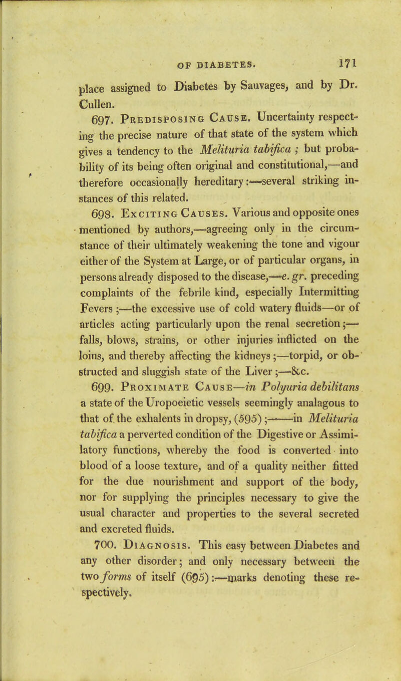 OF DIABETES. 171 place assigned to Diabetes by Sauvages, and by Dr. Cullen. 697. Predisposing Cause. Uncertainty respect- ing the precise nature of that state of the system which gives a tendency to the Melituria tahifica ; but proba- bility of its being often original and constitutional,—and therefore occasionally hereditary:—several striking in- stances of this related. 698. Exciting Causes. Various and opposite ones mentioned by authors,—agreeing only in the circum- stance of their ultimately weakening the tone and vigour either of the System at Large, or of particular organs, in persons already disposed to the disease,—e.gr. preceding complaints of the febrile kind, especially Intermitting Fevers ;—the excessive use of cold watery fluids—or of articles acting particularly upon the renal secretion;— falls, blows, strains, or other injuries inflicted on the loins, and thereby affecting the kidneys;—torpid, or ob- structed and sluggish state of the Liver;—&c. 699. Proximate Cause—in Polyuria dehilitans a state of the Uropoeietic vessels seemingly analagous to that of the exhalents in dropsy, (595)—in Melituria tahifica a perverted condition of the Digestive or Assimi- latory functions, whereby the food is converted into blood of a loose texture, and of a quality neither fitted for the due nourishment and support of the body, nor for supplying the principles necessary to give the usual character and properties to the several secreted and excreted fluids. 700. Diagnosis. This easy betweenDiabetes and any other disorder; and only necessary between the two forms of itself (695):—marks denoting these re- spectively.