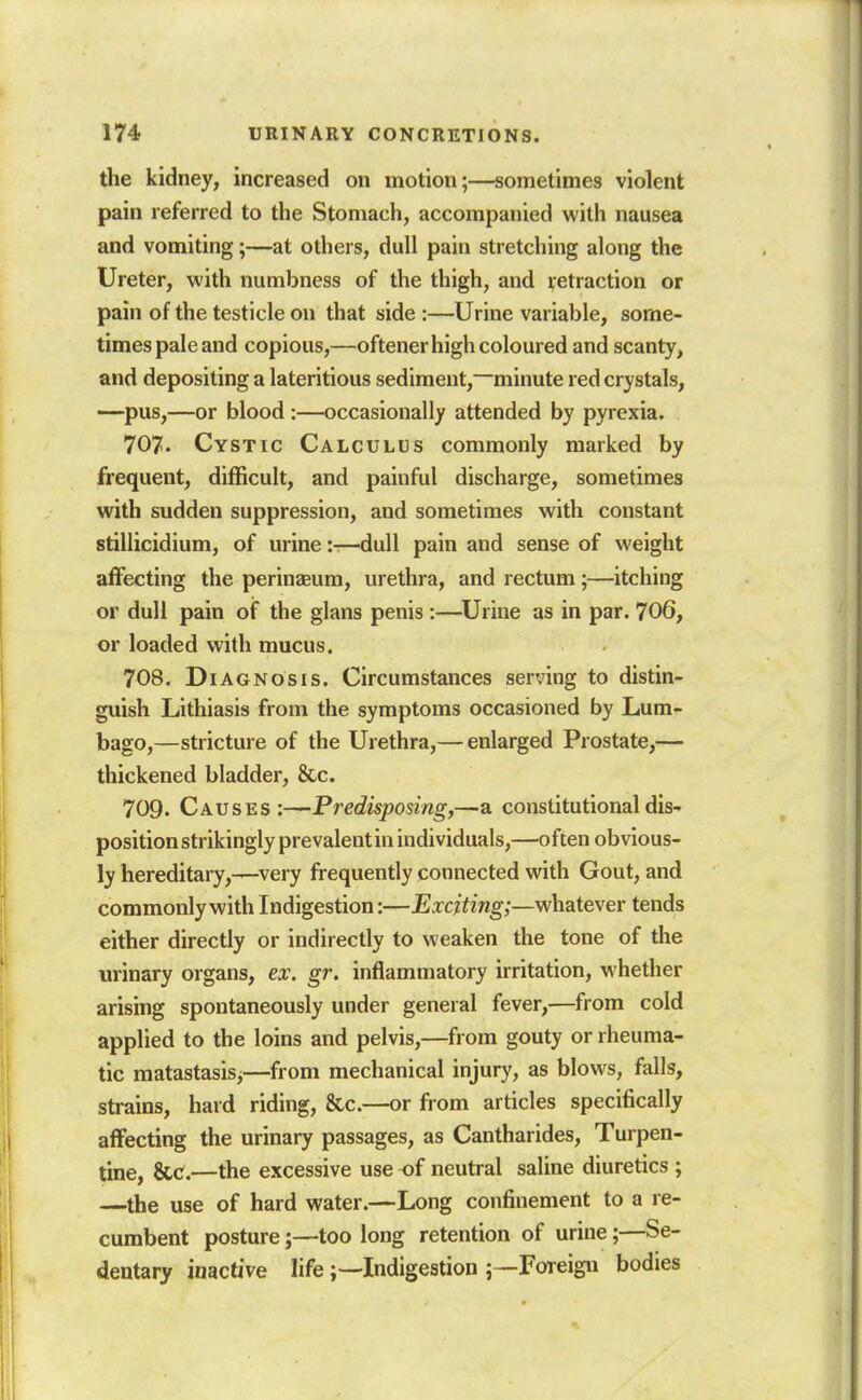 the kidney, increased on motion;—sometimes violent pain referred to the Stomach, accompanied with nausea and vomiting;—at others, dull pain stretching along the Ureter, with numbness of the thigh, and retraction or pain of the testicle on that side :—Urine variable, some- times pale and copious,—oftener high coloured and scanty, and depositing a lateritious sediment,~minute red crystals, —pus,—or blood :—occasionally attended by pyrexia. 707. Cystic Calculus commonly marked by frequent, difficult, and painful discharge, sometimes with sudden suppression, and sometimes with constant stillicidium, of urine:-—dull pain and sense of weight affecting the perinasum, urethra, and rectum;—itching or dull pain of the glans penis :—^Urine as in par. 706, or loaded with mucus. 708. Diagnosis. Circumstances serving to distin- guish Lithiasis from the symptoms occasioned by Lum- bago,—stricture of the Urethra,— enlarged Prostate,— thickened bladder, &c. 709. Causes:—Predisposing,—a constitutional dis- position strikingly prevalentin individuals,—often obvious- ly hereditary,—very frequently connected with Gout, and commonly with Indigestion:—Exciting;—whatewer tends either directly or indirectly to weaken the tone of the urinary organs, ex. gr. inflammatory irritation, whether arising spontaneously under general fever,—from cold applied to the loins and pelvis,—from gouty or rheuma- tic raatastasis,—from mechanical injury, as blows, falls, strains, hard riding, &c.—or from articles specifically alFecting the urinary passages, as Cantharides, Turpen- tine, &C.—the excessive use of neutral saline diuretics ; —^the use of hard water.—Long confinement to a re- cumbent posture;—too long retention of urine;—Se- dentary inactive lifeIndigestion 5—Foreign bodies