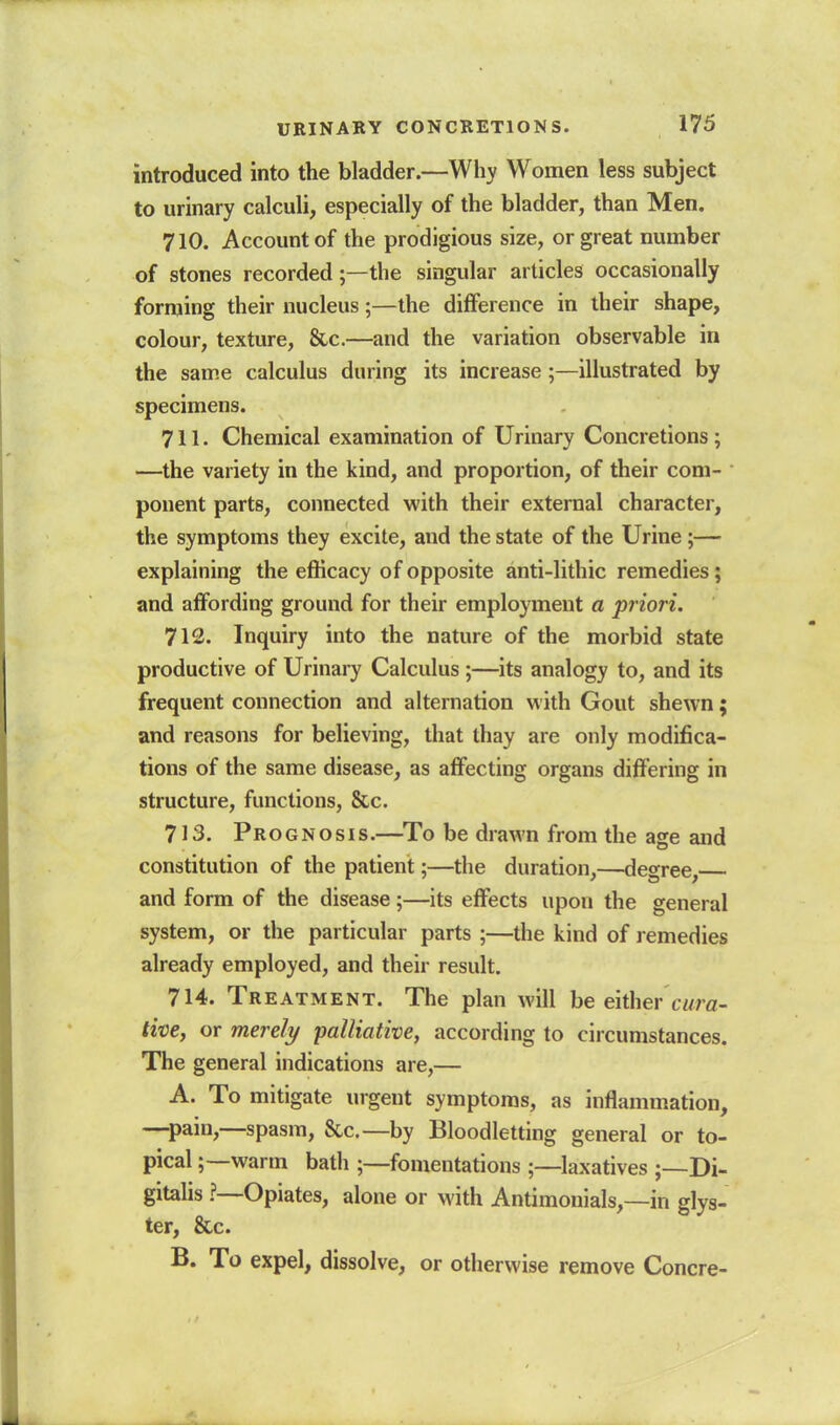 introduced into the bladder.—Wliy Women less subject to urinary calculi, especially of the bladder, than Men. 710. Account of the prodigious size, or great number of stones recorded;—the singular articles occasionally forming their nucleus;—the difference in their shape, colour, texture. Sic.—and the variation observable in the same calculus during its increase;—illustrated by specimens. 711. Chemical examination of Urinary Concretions; —the variety in the kind, and proportion, of their com-  ponent parts, connected with their external character, the symptoms they excite, and the state of the Urine ;— explaining the efficacy of opposite anti-lithic remedies; and aifording ground for their employment a priori. 712. Inquiry into the nature of the morbid state productive of Urinary Calculus ;—its analogy to, and its frequent connection and alternation with Gout shewn; and reasons for believing, that thay are only modifica- tions of the same disease, as affecting organs differing in structure, functions, &c. 713. Prognosis.—To be drawn from the age and constitution of the patient;—the duration,—degree, and form of the disease;—its effects upon the general system, or the particular parts ;—the kind of remedies already employed, and their result. 714. Treatment. The plan will be either cwra- tive, or merely palliative, according to circumstances. The general indications are,— A. To mitigate urgent symptoms, as inflammation, —^pain,—spasm, 8cc.—by Bloodletting general or to- pical ;—warm bath ;—fomentations ;—laxatives ;—Di- gitalis ?—Opiates, alone or with Antimonials,—in glys- ter, &c. B. To expel, dissolve, or otherwise remove Concre-