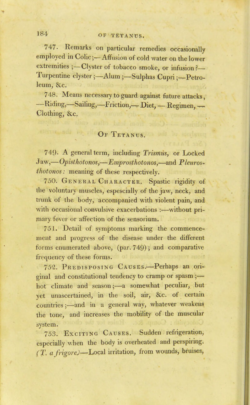 747. Remarks on particular remedies occasionally employed in Colic;—Affusion of cold water on the lower extremities ;—Clyster of tobacco smoke, or infusion?— Turpentine clyster;—Alum ;—Sulphas Cupri ;-^Petro- leum, &,c. 748. Means necessary to guard against future attacks, —Riding,—Sailing,—Friction,—r Diet, — Regimen, Clothing, &c. Of Tetanus. 749. A general term, including Trismus, or Locked J aw,—Opisthotonos,—Emprosthotonos,—and Pleuros- thotonos: meaning of these respectively. 750. General Character. Spastic rigidity of the voluntary muscles, espescially of the jaw, neck, and trunk of the body, accompanied with violent pain, and with occasional convulsive exacerbations :—without pri- mary fever or affection of the sensorium. 751. Detail of symptoms marking the commence- ment and progress of the disease under the different forms enumerated above, (par. 749); and comparative frequency of these forms. 752. Predisposing Causes.—Perhaps an ori- ginal and constitutional tendency to cramp or spasm ;— hot climate and season;—a somewhat pecuUar, but yet unascertained, in the soil, air, &c. of certain countries;—and in a general way, whatever weakens the tone, and increases the mobility of the muscular system. 753. Exciting Causes. Sudden refrigeration, especially when the body is overheated and perspning. (T. afrigore)—Local irritation, from wounds, bruises,