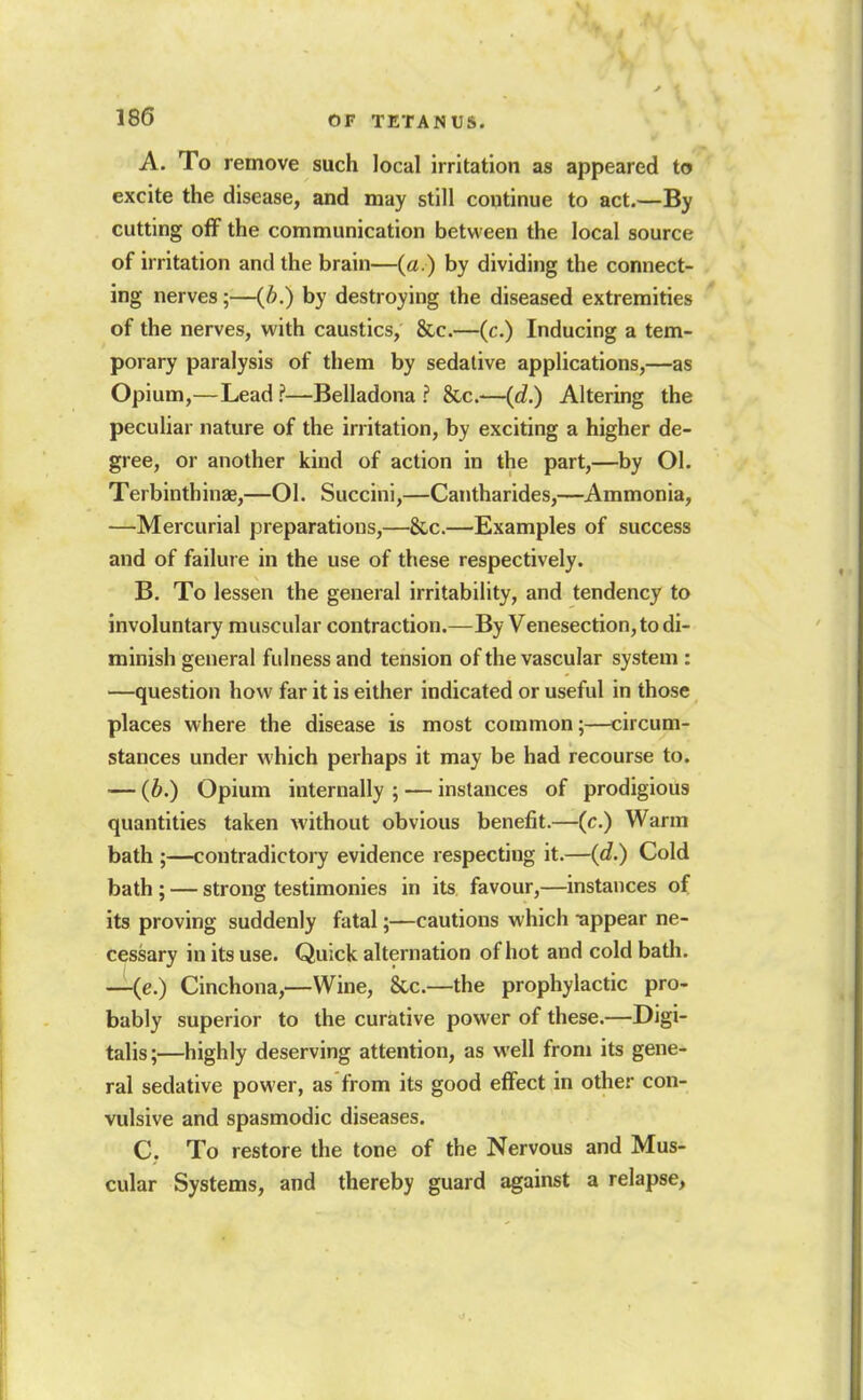 A. To remove such local irritation as appeared to excite the disease, and may still continue to act.—By cutting off the communication between the local source of irritation and the brain—(a.) by dividing the connect- ing nerves;—{b.) by destroying the diseased extremities of the nerves, with caustics, &c.—(c.) Inducing a tem- porary paralysis of them by sedative applications,—as Opium,—Lead ?—Belladona ? &c.—(d.) Altering the peculiar nature of the irritation, by exciting a higher de- gree, or another kind of action in the part,—by Ol. Terbinthinae,—01. Succini,—Cantharides,—Ammonia, —Mercurial preparations,—&c.—Examples of success and of failure in the use of these respectively. B. To lessen the general irritability, and tendency to involuntary muscular contraction.—By Venesection, to di- minish general fulness and tension of the vascular system : —question how far it is either indicated or useful in those, places where the disease is most common;—circum- stances under which perhaps it may be had recourse to. — (b.) Opium internally ; — instances of prodigious quantities taken without obvious benefit.—(c.) Warm bath ;—contradictory evidence respecting it.—(d.) Cold bath ; — strong testimonies in its favour,—instances of its proving suddenly fatal;—cautions which appear ne- cessary in its use. Quick alternation of hot and cold batli. —(e.) Cinchona,—Wine, &c.—the prophylactic pro- bably superior to the curative power of these.—Digi- talis;—highly deserving attention, as well from its gene- ral sedative power, as from its good effect in other con- vulsive and spasmodic diseases. C. To restore the tone of the Nervous and Mus- cular Systems, and thereby guard against a relapse.