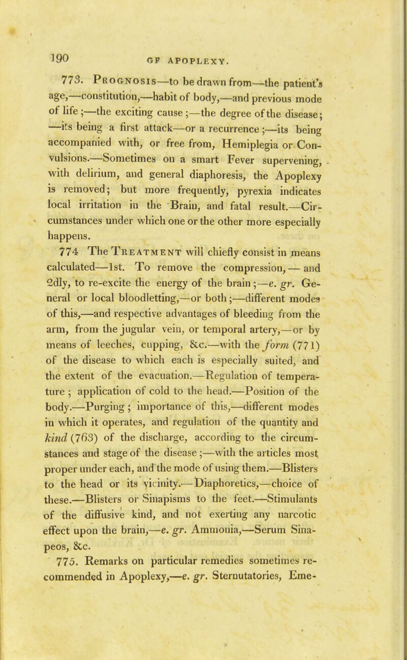 773. Prognosis—to bedrawnfrom—the patient's age,—constitution,—habit of body,—and previous mode of hfe ;—the exciting cause ;—the degree of the disease; —its being a first attack—or a recurrence ;—its being accompanied with, or free from, Hemiplegia or Con- vulsions.—Sometimes ou a smart Fever supervening, with delirium, and general diaphoresis, the Apoplexy is removed; but more frequently, pyrexia indicates local irritation in the Brain, and fatal result.—Cir- cumstances under which one or the other more especially happens. 774 The Treatment will chiefly consist in means calculated—1st. To remove the compression, — and 2dly, to re-excite the energy of the brain ;—e. gr. Ge- neral or local bloodletting,—or both;—different modes of this,—and respective advantages of bleeding from the arm, from the jugular vein, or temporal artery,—or by means of leeches, cupping, &c.—with the form (771) of the disease to which each is especially suited, and the extent of the evacuation.—Regulation of tempera- ture ; application of cold to the head.—Position of the body.—Purging ; importance of this,—different modes in which it operates, and regulation of the quantity and kind (763) of the discharge, according to the circum- stances and stage of the disease;—with the articles most proper under each, and the mode of using them.—Blisters to the head or its vicinity.^—iDiaphoretics,—choice of these.—Blisters or Sinapisms to the feet.—Stimulants of the diffusive kind, and not exerting any narcotic effect upon the brain,—e. gr. Ammonia,—Serum Sina- peos, &c. 775. Remarks on particular remedies sometimes re- commended in Apoplexy,—e. gr. Sternutatories, Eme-