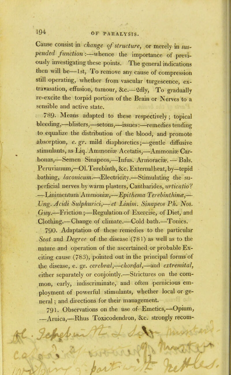 Cause consist in change of structure, or merely in sus- pended function :—whence the importance of previ- ously investigating these points. The general indications then will be—1st, To remove any cause of compression still operating, whether from vascular turgescence, ex- travasation, effusion, tumour, &c.—2dly, To gradually re-excite the torpid portion of the Brain or Nerves to a sensible and active state. 789. Means adapted to these respectively; topical bleeding,—blisters,—setons,—issues:—remedies tending to equalize the distribution of the blood, and promote absorption, e. gr. mild diaphoretics;—gentle diffusive stimulants, as Liq. Ammonize Acetatis,—Ammoniee Car- bonas,—Semen Sinapeos,—Infus. Armoraciae. — Bals. Peruvianum,—01.Terebinth, &c. External heat, by—tepid bathing, laconicum.—JElectricity.—Stimulating the su- perficial nerves by warm plasters, Cantharides, urticatio? —Linimenturti Ammoniae,—Epithema Terebinthinee,— TJng. Acidi Sulphurici,— et Linim. Sinapeos Ph. Nos. Guy.—Friction;—Regulation of Exercise, of Diet, and Clothing.—Change of climate.—Cold bath.—Tonics. 790. Adaptation of these remedies to the particular Seat and Degree of the disease (781) as well as to the nature and operation of the ascertained or probable Ex- citing cause (783), pointed out in the principal forms of tjie disease, e. gr. cerebral,—chordal,—and extremital, either separately or conjointly.—Strictures on the com- mon, early, indiscriminate, and often pernicious em- ployment of powerful stimulants, whether local or ge- neral ; and directions for tlieir management. 791. Observations on the use of--Emetics,—Opium, —Arnica,—Rhus Toxicodendron, &c. strongly recom-