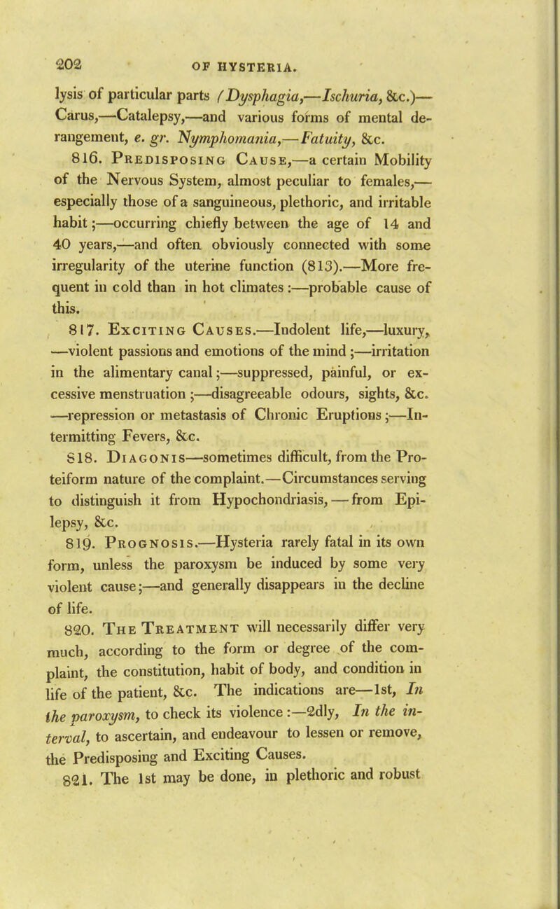 lysis of particular parts {Dysphagia,—Ischuria, &Lc.)— Carus,—Catalepsy,—and various forms of mental de- rangement, e. gr. Nymphomania,—Fatuity, &,c. 816. Predisposing Cause,—a certain Mobility of the Nervous System, almost peculiar to females,— especially those of a sanguineous, plethoric, and irritable habit;—occurring chiefly between the age of 14 and 40 years,—and often obviously connected with some irregularity of the uterine function (813).—More fre- quent in cold than in hot climates:—probable cause of this. 817. Exciting Causes.—Indolent life,—^luxury, —violent passions and emotions of the mind;—irritation in the alimentary canal;—suppressed, painful, or ex- cessive menstruation ;—disagreeable odours, sights, &c. —repression or metastasis of Chronic Eruptions;—In- termitting Fevers, &c. S18. DiAGONis—sometimes difficult, from the Pro- teiform nature of the complaint.—Circumstances serving to distinguish it from Hypochondriasis, — from Epi- lepsy, &c. 819. Prognosis.—Hysteria rarely fatal in its own form, unless the paroxysm be induced by some very violent cause;—and generally disappears in the decline of life. 820. The Treatment will necessarily diflfer very much, according to the form or degree of the com- plaint, the constitution, habit of body, and condition in life of the patient, &c. The indications are—1st, In the paroxysm, to check its violence :—2dly, In the in- terval, to ascertain, and endeavour to lessen or remove, the Predisposing and Exciting Causes. 821. The 1st may be done, in plethoric and robust