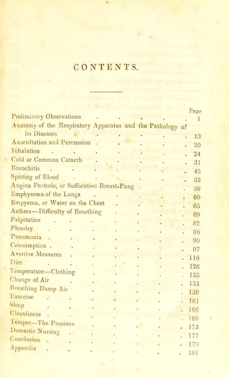 CONTENTS. Preliminary Observations .... Anatomy of the Respiratory Apparatus and the Pathology its Diseases Auscultation and Percussion . Inhalation .... Cold or Common Catarrh Bronchitis .... Spitting of Blood Angina Pectoris, or Suffocative Breast-Pang Emphysema of the Lungs Empyema, or Water on the Chest Asthma—Difficulty of Breathing Palpitation Pleurisy Pneumonia . Consumption . Avertive Measures Diet Temperature—Clothing Change of Air Breathing Damp Air Exercise Sleep . , Cleanliness . ieniper—The Passions Domestic Nursin'* O Conclusion Appendix of Page 1 . 13 . 20 . 24 . 31 45 52 56 60 65 69 82 86 90 97 116 126 135 153 159 161 166 169 173 177 179 181