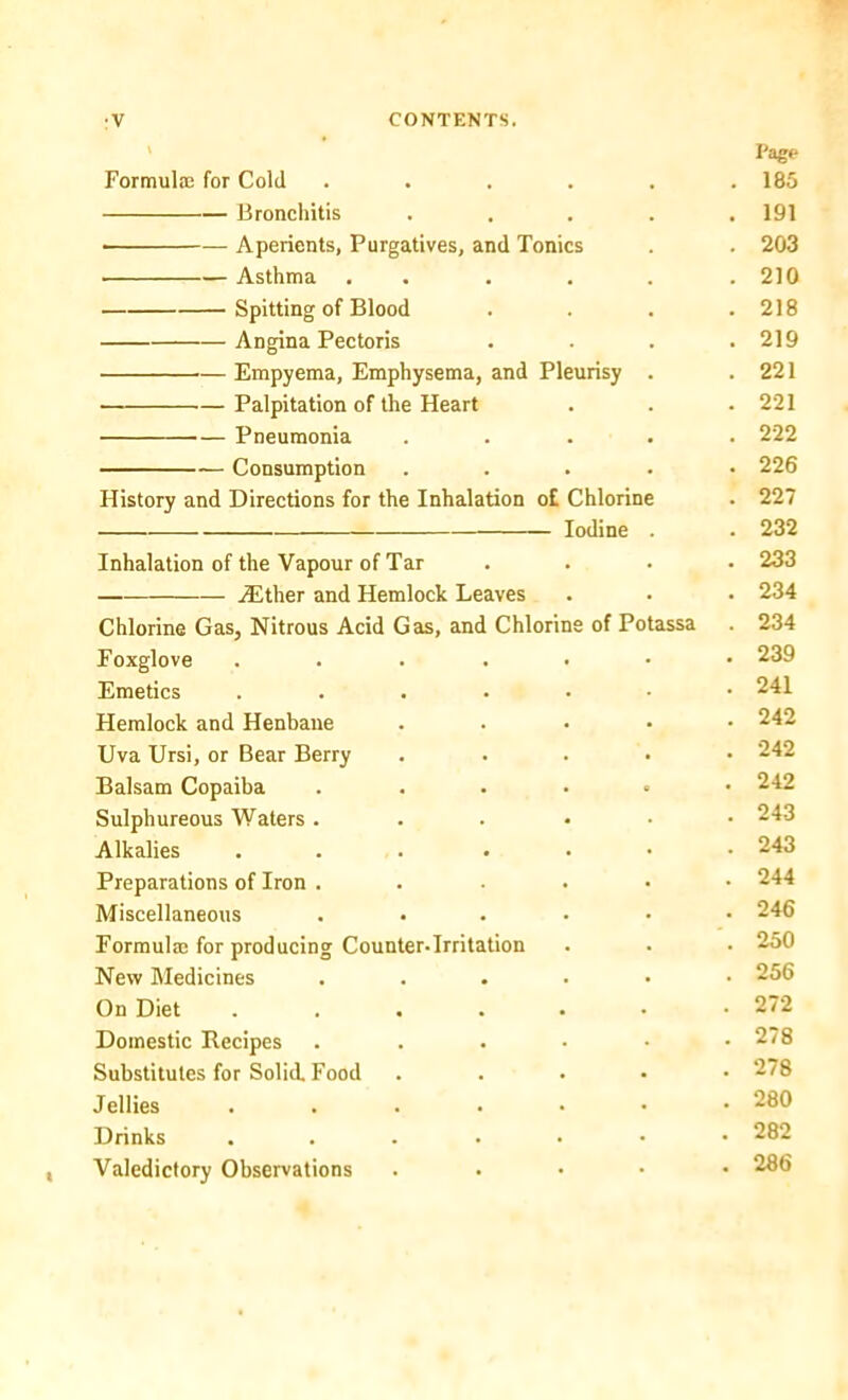 •V CONTENTS. \ Page Formula; for Cold . . . 185 Bronchitis , . 191 Aperients, Purgatives, and Tonics . 203 • Asthma . . 210 Spitting of Blood . 218 Angina Pectoris . 219 Empyema, Emphysema, and Pleurisy . . 221 Palpitation of the Heart • . 221 Pneumonia . . . 222 Consumption . . 226 History and Directions for the Inhalation o£ Chlorine . 227 . 232 Inhalation of the Vapour of Tar . 233 — iEther and Hemlock Leaves . 234 Chlorine Gas, Nitrous Acid Gas, and Chlorine of Potassa . 234 Foxglove .... . 239 Emetics .... . 241 Plemlock and Henbane . 242 Uva Ursi, or Bear Berry . 242 Balsam Copaiba . 242 Sulphureous Waters . . 243 Alkalies .... . 243 Preparations of Iron . . 244 Miscellaneous . 246 Formulas for producing Counter-Irritation . 250 New Medicines . 256 On Diet .... . 272 Domestic Recipes . 278 Substitutes for Solid. Food . 278 Jellies .... . 280 Drinks .... . 282 Valedictory Observations • . 286