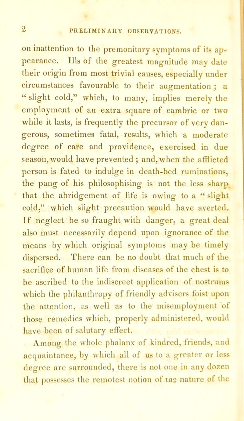 on inattention to the premonitory symptoms of its ap- pearance. Ills of the greatest magnitude may date their origin from most trivial causes, especially under circumstances favourable to their augmentation : a O ' “ slight cold,” which, to many, implies merely the employment of an extra square of cambric or two while it lasts, is frequently the precursor of very dan- gerous, sometimes fatal, results, which a moderate degree of care and providence, exercised in due season, would have prevented ; and, when the afflicted person is fated to indulge in death-bed ruminations, the pang of his philosophising is not the less sharp that the abridgement of life is owing to a “ slight eold,” which slight precaution would have averted. If neglect be so fraught with danger, a great deal also must necessarily depend upon ignorance of the means by which original symptoms may be timely dispersed. There can be no doubt that much of the sacrifice of human life from diseases of the chest is to be ascribed to the indiscreet application of nostrums which the philanthropy of friendly advisers foist upon the attention, as well as to the misemployment of those remedies which, properly administered, would have been of salutary effect. Among the whole phalanx of kindred, friends, and acquaintance, by which all of us to a greater or less degree are surrounded, there is not one in any dozen that possesses the remotest notion of iae nature of the