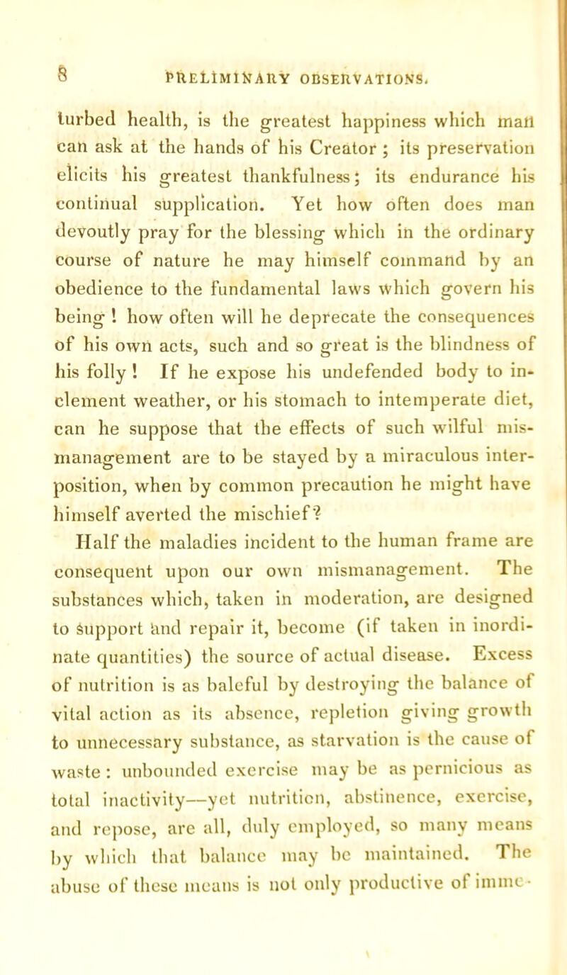 § lurbed health, is the greatest happiness which mall can ask at the hands of his Creator ; its preservation elicits his greatest thankfulness; its endurance his continual supplication. Yet how often does man devoutly pray for the blessing which iii the ordinary course of nature he may himself command by an obedience to the fundamental laws which govern his being ! how often will he deprecate the consequences of his own acts, such and so great is the blindness of his folly ! If he expose his undefended body to in- clement weather, or his stomach to intemperate diet, can he suppose that the effects of such wilful mis- management are to be stayed by a miraculous inter- position, when by common precaution he might have himself averted the mischief'? Half the maladies incident to the human frame are consequent upon our own mismanagement. The substances which, taken in moderation, are designed to Support and repair it, become (if taken in inordi- nate quantities) the source of actual disease. Excess of nutrition is as baleful by destroying the balance of vital action as its absence, repletion giving growth to unnecessary substance, as starvation is the cause of waste : unbounded exercise may be as pernicious as total inactivity—yet nutrition, abstinence, exercise, and repose, are all, duly employed, so many means by which that balance may be maintained. The abuse of these means is not only productive of inline-