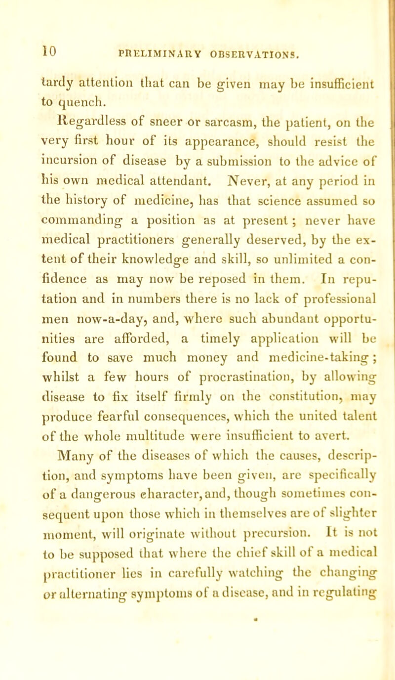 lardy attention that can be given may be insufficient to quench. Regardless of sneer or sarcasm, the patient, on the very first hour of its appearance, should resist the incursion of disease by a submission to the advice of his own medical attendant. Never, at any period in the history of medicine, has that science assumed so commanding a position as at present; never have medical practitioners generally deserved, by the ex- tent of their knowledge and skill, so unlimited a con- fidence as may now be reposed in them. In repu- tation and in numbers there is no lack of professional men now-a-day, and, where such abundant opportu- nities are afforded, a timely application will be found to save much money and medicine-taking; whilst a few hours of procrastination, by allowing disease to fix itself firmly on the constitution, may produce fearful consequences, which the united talent of the whole multitude were insufficient to avert. Many of the diseases of which the causes, descrip- tion, and symptoms have been given, are specifically of a dangerous character,and, though sometimes con- sequent upon those which in themselves are of slighter moment, will originate without precursion. It is not to be supposed that where the chief skill of a medical practitioner lies in carefully watching the changing or alternating symptoms of a disease, and in regulating