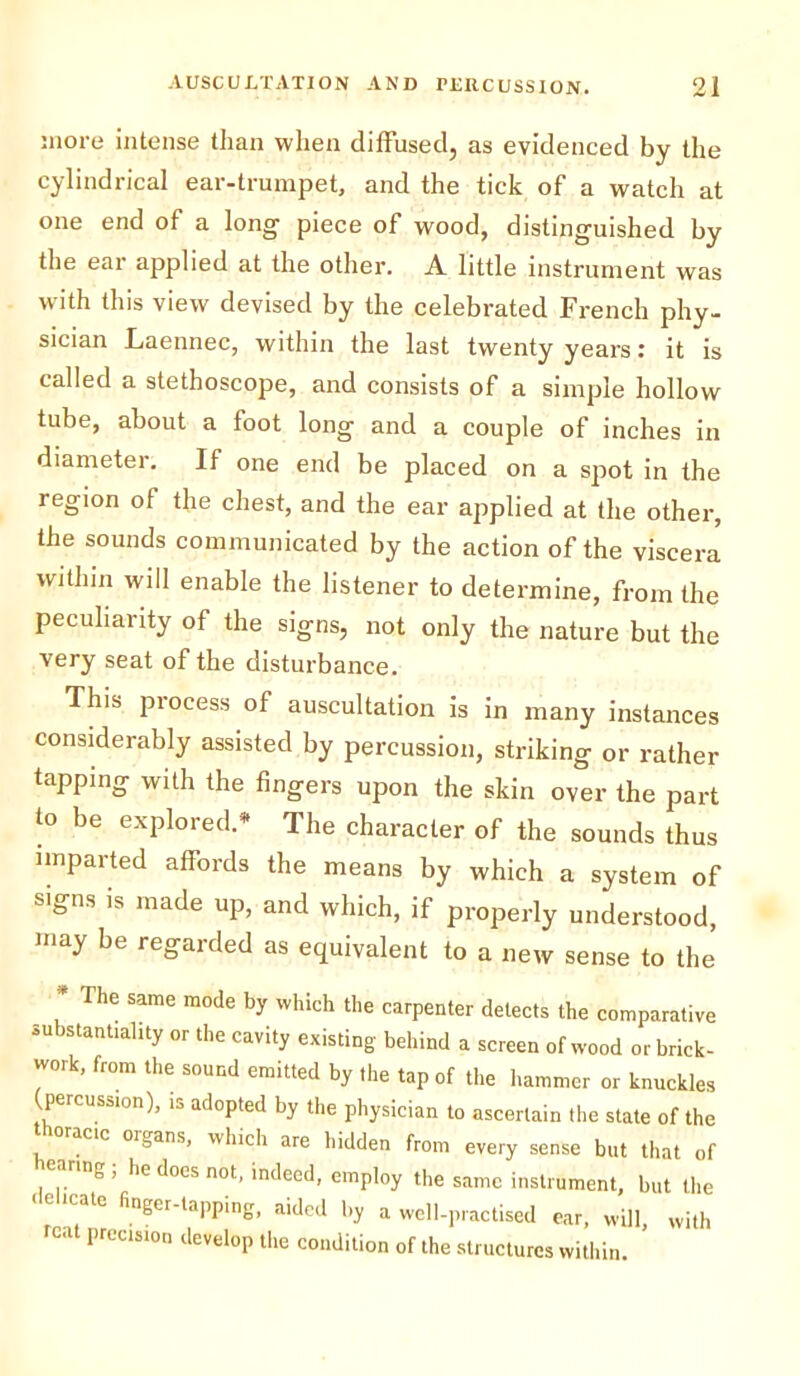 more intense than when diffused, as evidenced by the cylindrical ear-trumpet, and the tick of a watch at one end of a long- piece of wood, distinguished by the ear applied at the other. A little instrument was with this view devised by the celebrated French phy- sician Laennec, within the last twenty years: it is called a stethoscope, and consists of a simple hollow tube, about a foot long and a couple of inches in diameter. If one end be placed on a spot in the region of the chest, and the ear applied at the other, the sounds communicated by the action of the viscera within will enable the listener to determine, from the peculiarity of the signs, not only the nature but the very seat of the disturbance. This process of auscultation is in many instances considerably assisted by percussion, striking or rather tapping with the fingers upon the skin over the part to be explored.* The character of the sounds thus imparted affords the means by which a system of signs is made up, and which, if properly understood, may be regarded as equivalent to a new sense to the , He Same m°de ^ which the carpenter detects the comparative substantiality or the cavity existing behind a screen of wood or brick- work, from the sound emitted by the tap of the hammer or knuckles (percussion), is adopted by the physician to ascertain the state of the acic oigans, which are hidden from every sense but that of ■ n , he docs not, indeed, employ the same instrument, but the I1;;: fingCr-TPPir,g’ aidpd 1,y »™U-P™cti«d ear, will, With ■ precision develop the condition of the structures within.