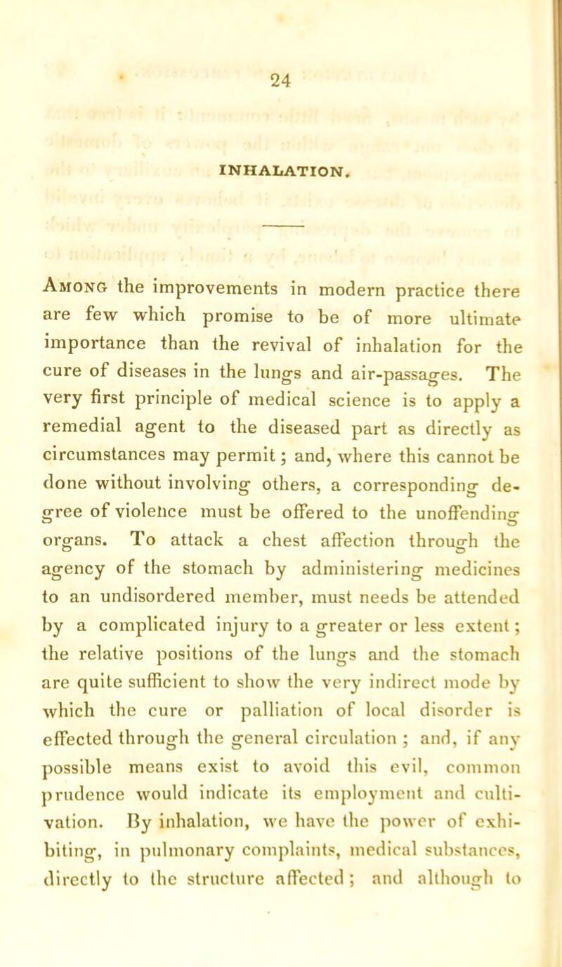 INHALATION. Among the improvements in modern practice there are few which promise to be of more ultimate importance than the revival of inhalation for the cure of diseases in the lung's and air-passages. The very first principle of medical science is to apply a remedial agent to the diseased part as directly as circumstances may permit; and, where this cannot be done without involving others, a corresponding de- gree of violence must be offered to the unoffending organs. To attack a chest affection through the agency of the stomach by administering medicines to an undisordered member, must needs be attended by a complicated injury to a greater or less extent; the relative positions of the lungs and the stomach are quite sufficient to show the very indirect mode by which the cure or palliation of local disorder is effected through the general circulation ; and, if any possible means exist to avoid this evil, common prudence would indicate its employment and culti- vation. By inhalation, we have the power of exhi- biting, in pulmonary complaints, medical substances, directly to the structure affected; and although to