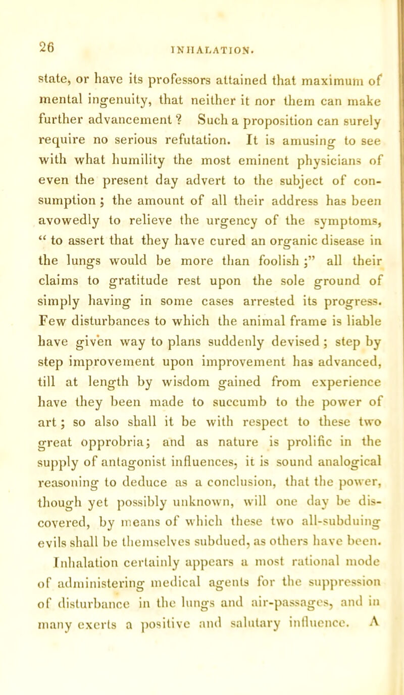 state, or have its professors attained that maximum of mental ingenuity, that neither it nor them can make further advancement ? Such a proposition can surely require no serious refutation. It is amusing to see with what humility the most eminent physicians of even the present day advert to the subject of con- sumption ; the amount of all their address has been avowedly to relieve the urgency of the symptoms, “ to assert that they have cured an organic disease in the lungs would be more than foolish all their claims to gratitude rest upon the sole ground of simply having in some cases arrested its progress. Few disturbances to which the animal frame is liable have given way to plans suddenly devised ; step by step improvement upon improvement has advanced, till at length by wisdom gained from experience have they been made to succumb to the power of art; so also shall it be with respect to these two great opprobria; and as nature is prolific in the supply of antagonist influences, it is sound analogical reasoning to deduce as a conclusion, that the power, though yet possibly unknown, will one day be dis- covered, by means of which these two all-subduing evils shall be themselves subdued, as others have been. Inhalation certainly appears a most rational mode of administering medical agents for the suppression of disturbance in the lungs and air-passages, and in many exerts a positive and salutary influence. A