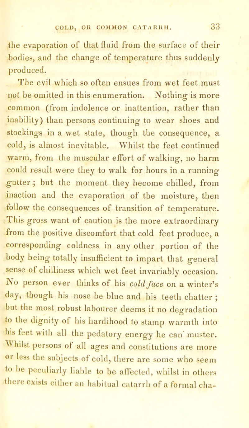 the evaporation of that fluid from the surface of their bodies, and the change of temperature thus suddenly produced. The evil which so often ensues from wet feet must not be omitted in this enumeration. Nothing is more common (from indolence or inattention, rather than inability) than persons continuing to wear shoes and stockings in a wet state, though the consequence, a cold, is almost inevitable. Whilst the feet continued warm, from the muscular effort of walking, no harm could result were they to walk for hours in a running gutter; but the moment they become chilled, from inaction and the evaporation of the moisture, then follow the consequences of transition of temperature. This gross want of caution is the more extraordinary from the positive discomfort that cold feet produce, a corresponding coldness in any other portion of the body being totally insufficient to impart that general sense of chilliness which wet feet invariably occasion. No person ever thinks of his cold face on a winter’s day, though his nose be blue and his teeth chatter ; but the mosL robust labourer deems it no degradation O to the dignity ot his hardihood to stamp warmth into his feet with all the pedatory energy he can' muster. Whilst persons ol all ages and constitutions are more 01 less the subjects ot cold, there are some who seem to be peculiarly liable to be affected, whilst in others Ihere exists cither an habitual catarrh of a formal cha-