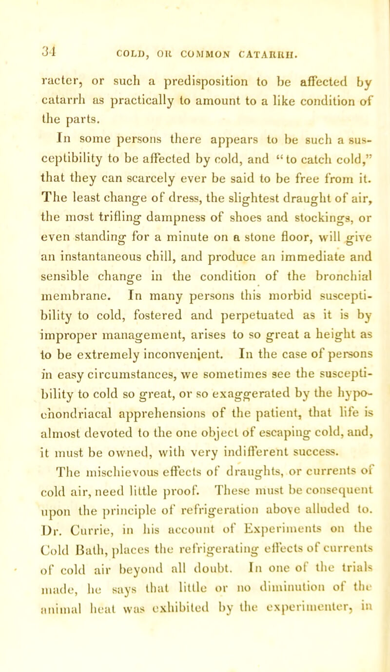 meter, or such a predisposition to be affected by catarrh as practically to amount to a like condition of the parts. In some persons there appears to be such a sus- ceptibility to be affected by cold, and “to catch cold,” that they can scarcely ever be said to be free from it. The least change of dress, the slightest draught of air, the most trifling dampness of shoes and stockings, or even standing for a minute on a stone floor, will mve an instantaneous chill, and produce an immediate and sensible chang-e in the condition of the bronchial membrane. In many persons this morbid suscepti- bility to cold, fostered and perpetuated as it is by improper management, arises to so great a height as to be extremely inconvenient. In the case of persons in easy circumstances, we sometimes see the suscepti- bility to cold so great, or so exaggerated by the hypo- chondriacal apprehensions of the patient, that life is almost devoted to the one object of escaping cold, and, it must be owned, with very indifferent success. The mischievous effects of draughts, or currents oi cold air, need little proof. These must be consequent upon the principle of refrigeration above alluded to. Dr. Currie, in his account of Experiments on the Cold Bath, places the refrigerating effects of currents of cold air beyond all doubt. In one of the trials made, he says that little or no diminution of the animal heal was exhibited by the experimenter, in