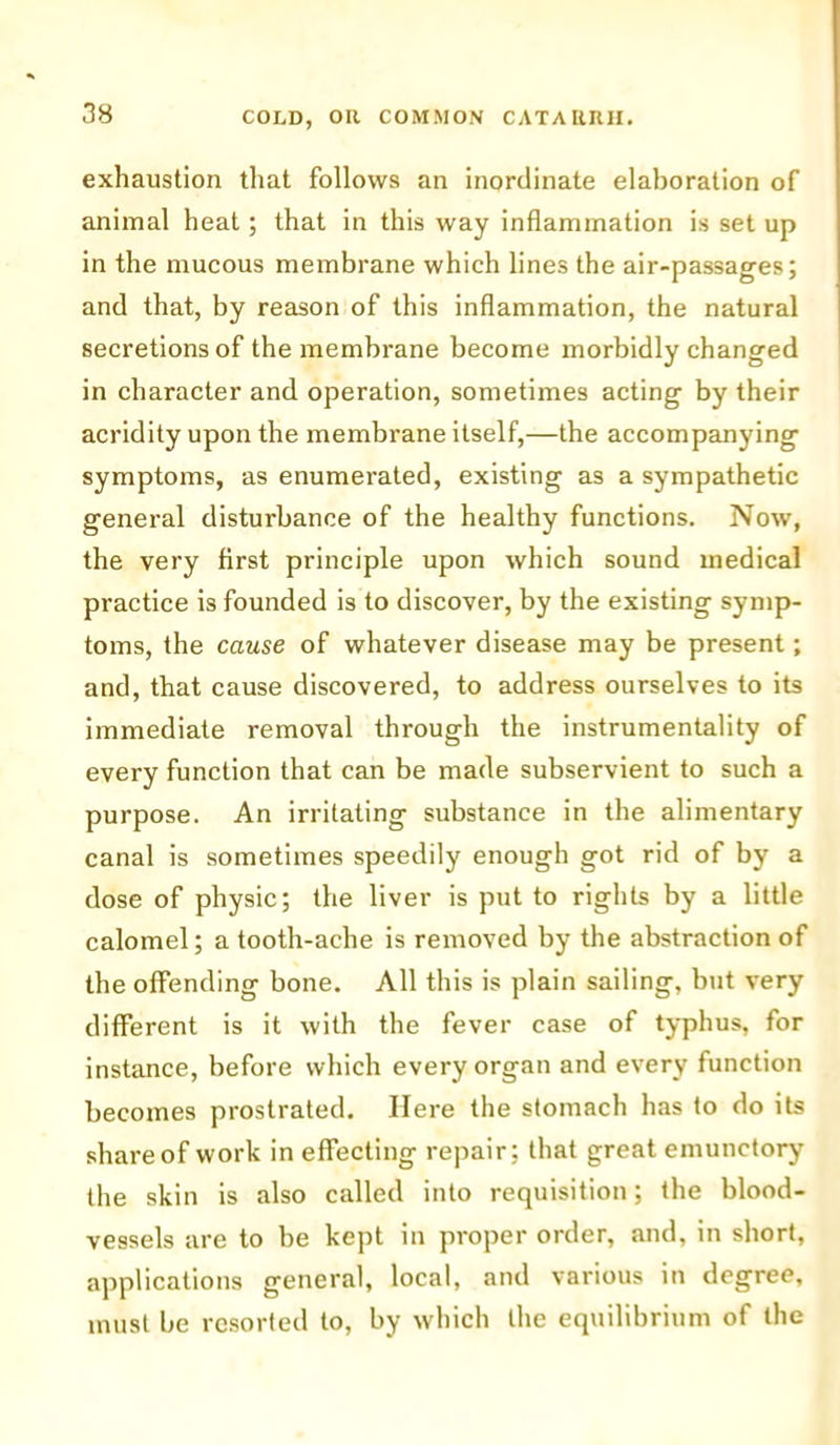 exhaustion that follows an inordinate elaboration of animal heat; that in this way inflammation is set up in the mucous membrane which lines the air-passages; and that, by reason of this inflammation, the natural secretions of the membrane become morbidly changed in character and operation, sometimes acting by their acridity upon the membrane itself,—the accompanying symptoms, as enumerated, existing as a sympathetic general disturbance of the healthy functions. Now, the very first principle upon which sound medical practice is founded is to discover, by the existing symp- toms, the cause of whatever disease may be present; and, that cause discovered, to address ourselves to its immediate removal through the instrumentality of every function that can be made subservient to such a purpose. An irritating substance in the alimentary canal is sometimes speedily enough got rid of by a dose of physic; the liver is put to rights by a little calomel; a tooth-ache is removed by the abstraction of the offending bone. All this is plain sailing, but very different is it with the fever case of typhus, for instance, before which every organ and every function becomes prostrated. Here the stomach has to do its share of work in effecting repair; that great emunctory the skin is also called into requisition; the blood- vessels are to be kept in proper order, and, in short, applications general, local, and various in degree, must be resorted to, by which the equilibrium of the