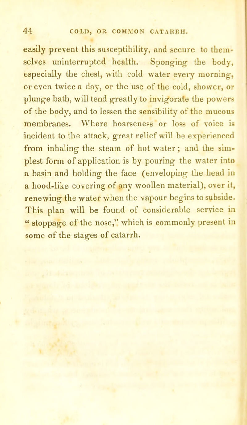 easily prevent this susceptibility, and secure to them- selves uninterrupted health. Sponging the body, especially the chest, with cold water every morning, or even twice a day, or the use of the cold, shower, or plunge bath, will tend greatly to invigorate the powers of the body, and to lessen the sensibility of the mucous membranes. Where hoarseness or loss of voice is incident to the attack, great relief will be experienced from inhaling the steam of hot water; and the sim- plest form of application is by pouring the water into a basin and holding the face (enveloping the head in a hood-like covering of any woollen material), over it, renewing the water when the vapour begins to subside. This plan will be found of considerable service in “ stoppage of the nose,’’ which is commonly present in some of the stages of catarrh.