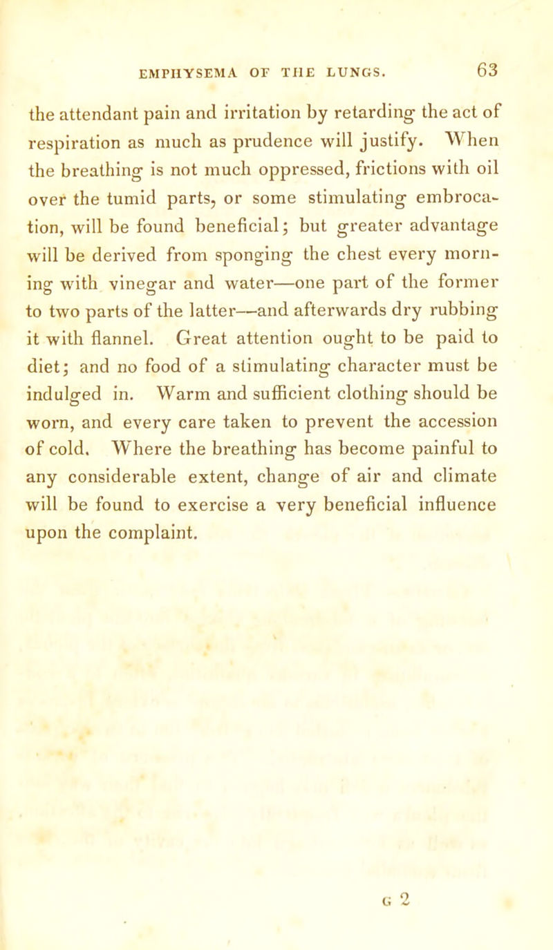 the attendant pain and irritation by retarding the act of respiration as much as prudence will justify. When the breathing is not much oppressed, frictions with oil over the tumid parts, or some stimulating embroca- tion, will be found beneficial; but greater advantage will be derived from sponging the chest every morn- ing with vinegar and water—one part of the former to two parts of the latter—and afterwards dry rubbing it with flannel. Great attention ought to be paid to diet; and no food of a stimulating character must be indulged in. Warm and sufficient clothing should be worn, and every care taken to prevent the accession of cold. Where the breathing has become painful to any considerable extent, change of air and climate will be found to exercise a very beneficial influence upon the complaint.