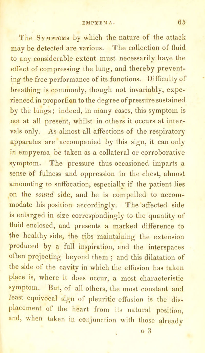 The Symptoms by which the nature of the attack may be detected are various. The collection of fluid to any considerable extent must necessarily have the effect of compressing the lung, and thereby prevent- ing the free performance of its functions. Difficulty of breathing is commonly, though not invariably, expe- rienced in proportion to the degree of pressure sustained by the lungs; indeed, in many cases, this symptom is not at all present, whilst in others it occurs at inter- vals only. As almost all affections of the respiratory apparatus are accompanied by this sign, it can only in empyema be taken as a collateral or corroborative symptom. The pressure thus occasioned imparts a sense of fulness and oppression in the chest, almost amounting to suffocation, especially if the patient lies on the sound side, and he is compelled to accom- modate his position accordingly. The affected side is enlarged in size correspondingly to the quantity of fluid enclosed, and presents a marked difference to the healthy side, the ribs maintaining the extension produced by a full inspiration, and the interspaces often projecting beyond them ; and this dilatation of the side of the cavity in which the effusion has taken place is, where it does occur, a most characteristic symptom. But, of all others, the most constant and least equivocal sign of pleuritic effusion is the dis- placement of the heart from its natural position, and, when taken in conjunction with those already c 3
