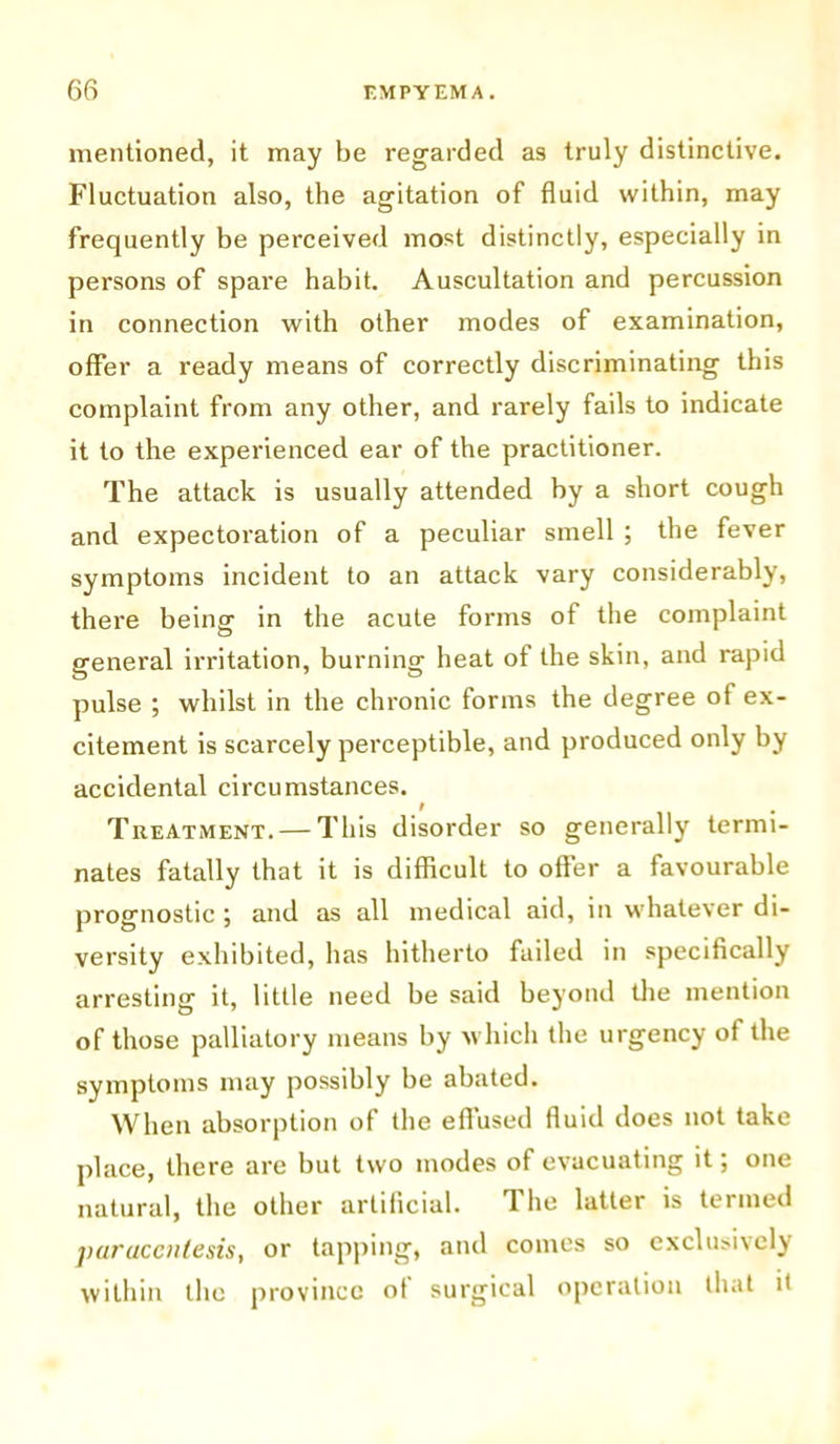mentioned, it may be regarded as truly distinctive. Fluctuation also, the agitation of fluid within, may frequently be perceived most distinctly, especially in persons of spare habit. Auscultation and percussion in connection with other modes of examination, offer a ready means of correctly discriminating this complaint from any other, and rarely fails to indicate it to the experienced ear of the practitioner. The attack is usually attended by a short cough and expectoration of a peculiar smell ; the fever symptoms incident to an attack vary considerably, there being in the acute forms of the complaint general irritation, burning heat of the skin, and rapid pulse ; whilst in the chronic forms the degree of ex- citement is scarcely perceptible, and produced only by accidental circumstances. I . Treatment. — This disorder so generally termi- nates fatally that it is difficult to offer a favourable prognostic ; and as all medical aid, in whatever di- versity exhibited, has hitherto failed in specifically arresting it, little need be said beyond the mention of those palliatory means by which the urgency of the symptoms may possibly be abated. When absorption of the effused fluid does not take place, there are but two modes of evacuating it; one natural, the other artificial. The latter is termed paracentesis, or tapping, and comes so exclusively within the province ot surgical operation that it