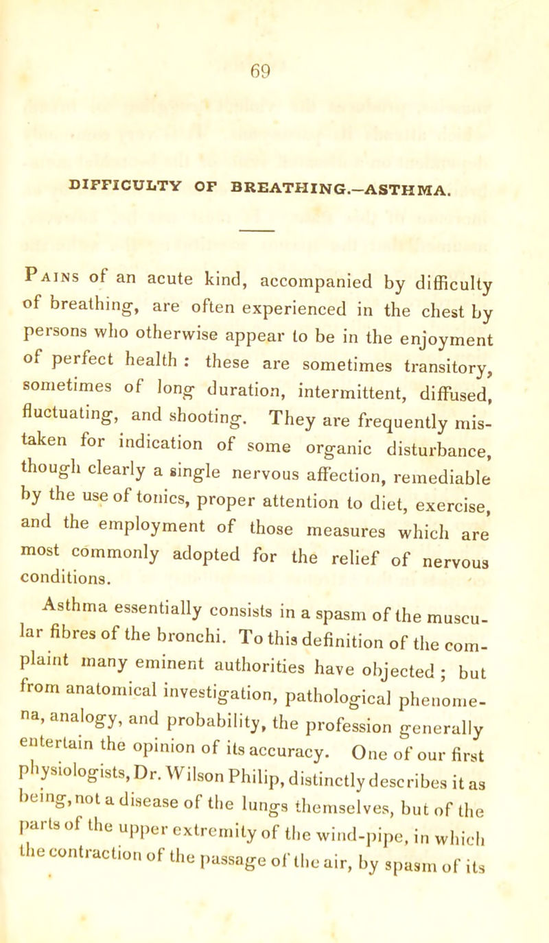DIFFICULTY OF BREATHING.—ASTHMA. Pains of an acute kind, accompanied by difficulty of breathing, are often experienced in the chest by persons who otherwise appear to be in the enjoyment of perfect health : these are sometimes transitory, sometimes of long duration, intermittent, diffused, fluctuating, and shooting. They are frequently mis- taken for indication of some organic disturbance, though clearly a single nervous affection, remediable by the use of tonics, proper attention to diet, exercise, and the employment of those measures which are' most commonly adopted for the relief of nervous conditions. Asthma essentially consists in a spasm of the muscu- lar fibres of the bronchi. To this definition of the com- plaint many eminent authorities have objected ; but from anatomical investigation, pathological phenome- na, analogy, and probability, the profession generally entertain the opinion of its accuracy. One of our first physiologists, Dr. Wilson Philip, distinctly describes it as being, not a disease of the lungs themselves, but of the pai ts of the upper extremity of the wind-pipe, in which t ie contraction of the passage of the air, by spasm of its