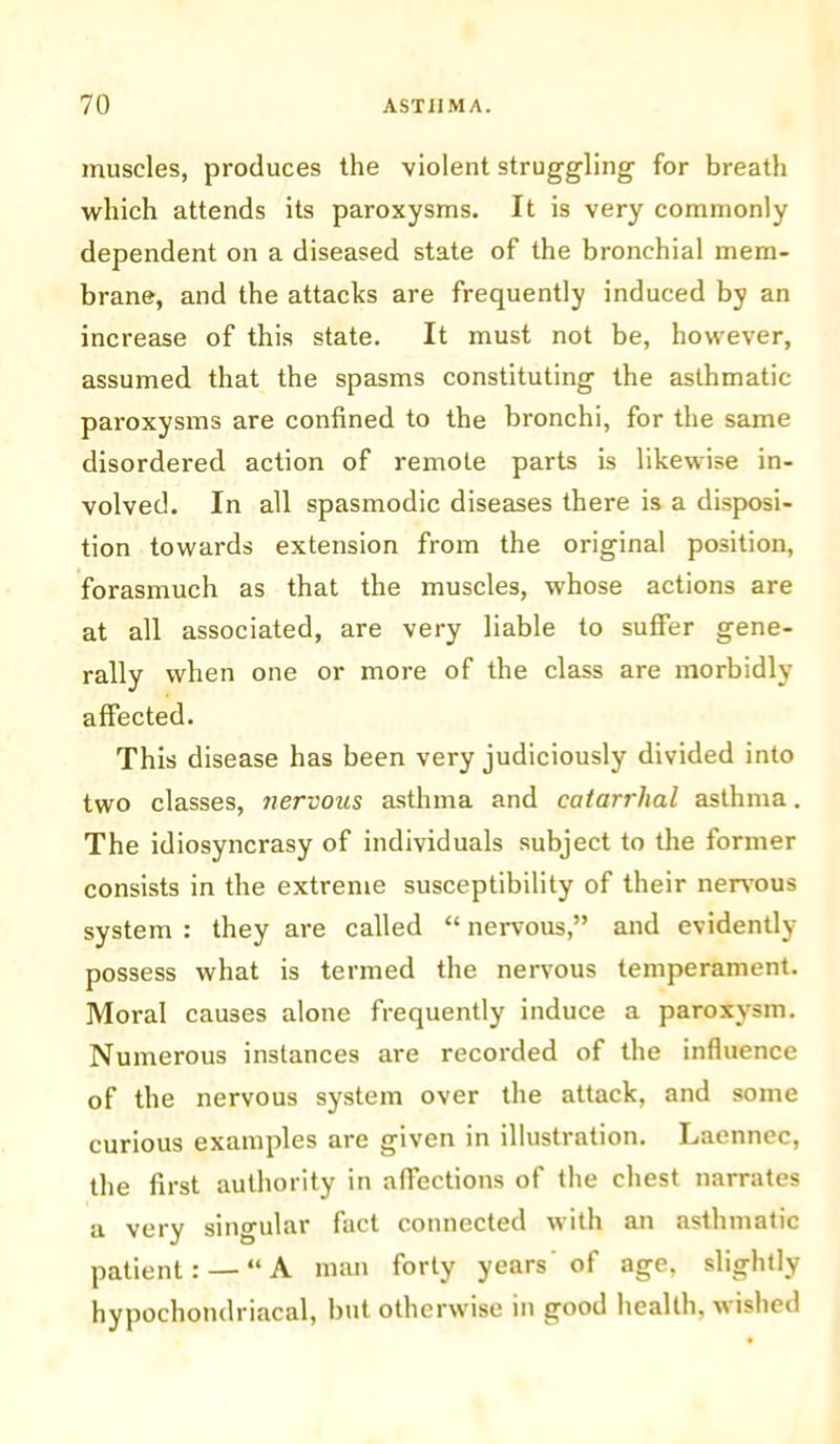 muscles, produces the violent struggling’ for breath which attends its paroxysms. It is very commonly dependent on a diseased state of the bronchial mem- brane, and the attacks are frequently induced by an increase of this state. It must not be, however, assumed that the spasms constituting the asthmatic paroxysms are confined to the bronchi, for the same disordered action of remote parts is likewise in- volved. In all spasmodic diseases there is a disposi- tion towards extension from the original position, forasmuch as that the muscles, whose actions are at all associated, are very liable to suffer gene- rally when one or more of the class are morbidly affected. This disease has been very judiciously divided into two classes, nervous asthma and catarrhal asthma. The idiosyncrasy of individuals subject to the former consists in the extreme susceptibility of their nervous system : they are called “ nervous,” and evidently possess what is termed the nervous temperament. Moral causes alone frequently induce a paroxysm. Numerous instances are recorded of the influence of the nervous system over the attack, and some curious examples are given in illustration. Laennec, the first authority in affections of the chest narrates a very singular fact connected with an asthmatic patient: —“A man forty years of age, slightly hypochondriacal, but otherwise in good health, wished