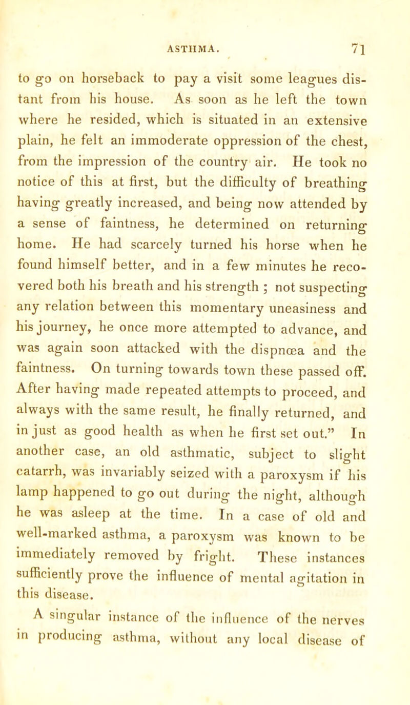 to go on horseback to pay a visit some leagues dis- tant from his house. As soon as he left the town where he resided, which is situated in an extensive plain, he felt an immoderate oppression of the chest, from the impression of the country air. He took no notice of this at first, but the difficulty of breathing having greatly increased, and being now attended by a sense of faintness, he determined on returning home. He had scarcely turned his horse when he found himself better, and in a few minutes he reco- vered both his breath and his strength ; not suspecting any relation between this momentary uneasiness and his journey, he once more attempted to advance, and was again soon attacked with the dispncea and the faintness. On turning towards town these passed off. After having made repeated attempts to proceed, and always with the same result, he finally returned, and in just as good health as when he first set out.” In another case, an old asthmatic, subject to slight catarrh, was invariably seized with a paroxysm if his lamp happened to go out during the night, although he was asleep at the time. In a case of old and well-marked asthma, a paroxysm was known to be immediately removed by fright. These instances sufficiently prove the influence of mental agitation in this disease. A singular instance of the influence of the nerves in producing asthma, without any local disease of