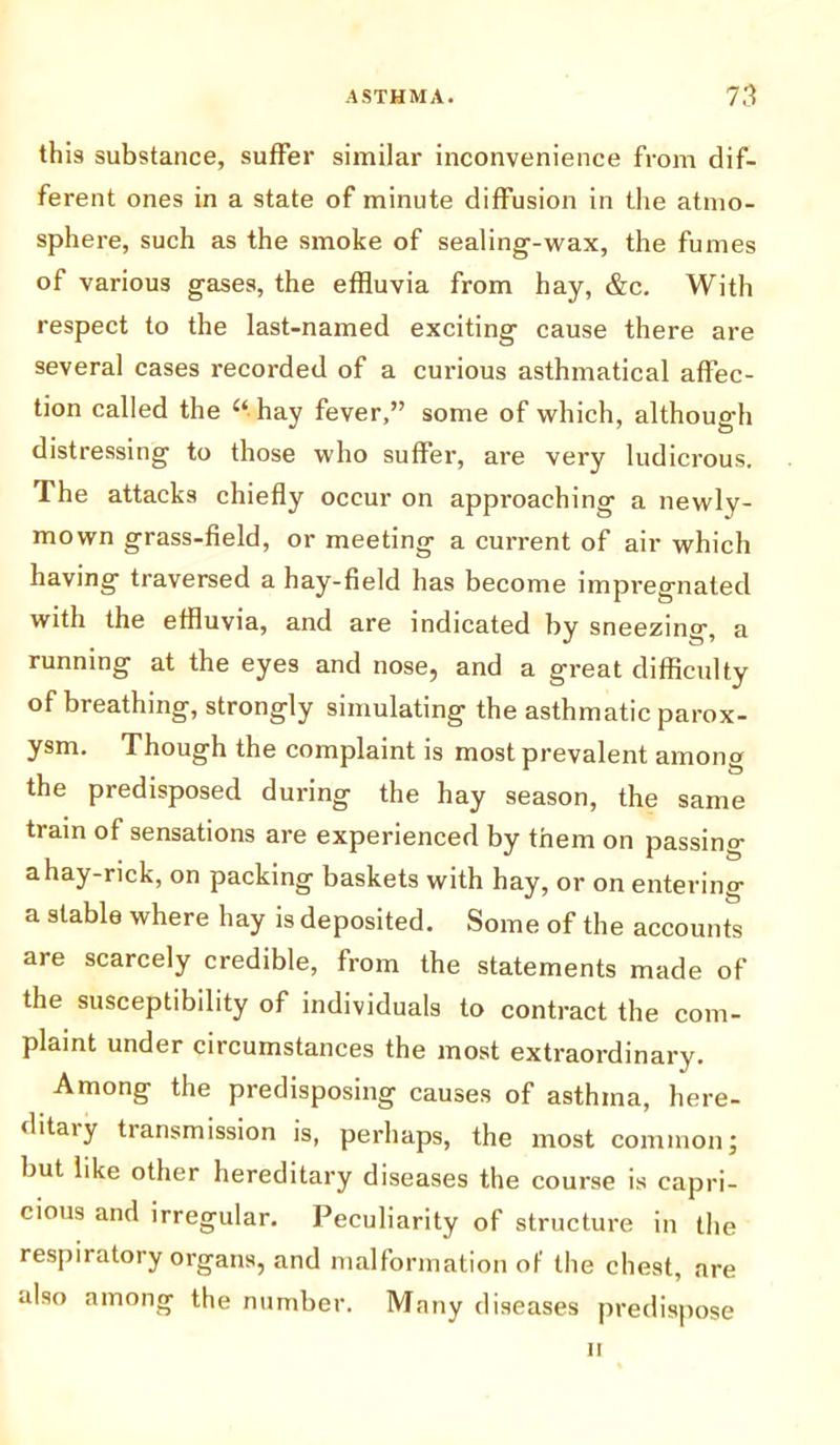 this substance, suffer similar inconvenience from dif- ferent ones in a state of minute diffusion in the atmo- sphere, such as the smoke of sealing-wax, the fumes of various gases, the effluvia from hay, &c. With respect to the last-named exciting cause there are several cases recorded of a curious asthmatical affec- tion called the u.hay fever,” some of which, although distressing to those who suffer, are very ludicrous. The attacks chiefly occur on approaching a newly- mown grass-field, or meeting a current of air which having traversed a hay-field has become impregnated with the effluvia, and are indicated by sneezing, a running at the eyes and nose, and a great difficulty of breathing, strongly simulating the asthmatic parox- ysm. Though the complaint is most prevalent among the predisposed during the hay season, the same train of sensations are experienced by them on passing a hay-rick, on packing baskets with hay, or on entering a stable where hay is deposited. Some of the accounts are scarcely credible, from the statements made of the susceptibility of individuals to contract the com- plaint under circumstances the most extraordinary. Among the predisposing causes of asthma, here- ditaiy tiansmission is, perhaps, the most common; but like other hereditary diseases the course is capri- cious and irregular. Peculiarity of structure in the respiratory organs, and malformation of the chest, are also among the number. Many diseases predispose n