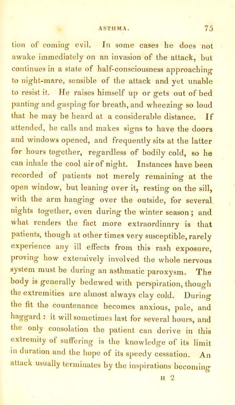 tion of coming- evil. In some cases he does not awake immediately on an invasion of the attack, but continues in a state of half-consciousness approaching to night-mare, sensible of the attack and yet unable to resist it. He raises himself up or gets out of bed panting and gasping for breath, and wheezing so loud that he may be heard at a considerable distance. If attended, he calls and makes sig-ns to have the doors u and windows opened, and frequently sits at the latter for hours together, regardless of bodily cold, so he can inhale the cool air of night. Instances have been recorded of patients not merely remaining at the open window, but leaning over it, resting on the sill, with the arm hanging over the outside, for several nights together, even during the winter season; and what renders the fact more extraordinnry is that patients, though at other times very susceptible, rarely experience any ill effects from this rash exposure, proving how extensively involved the whole nervous system must be during an asthmatic paroxysm. The body is generally bedewed with perspiration, though the extremities are almost always clay cold. During the fit the countenance becomes anxious, pale, and liaggard • ‘t will sometimes last for several hours, and the only consolation the patient can derive in this extremity of suffering is the knowledge of its limit in duration and the hope of its speedy cessation. An attack usually terminates by the inspirations becoming H 2