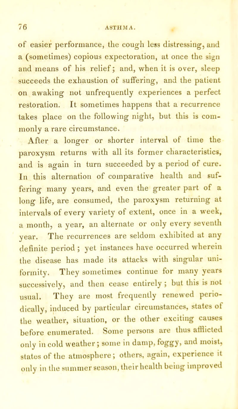 of easier performance, the cough less distressing, and a (sometimes) copious expectoration, at once the sign and means of his relief; and, when it is over, sleep succeeds the exhaustion of suffering, and the patient on awaking not unfrequently experiences a perfect restoration. It sometimes happens that a recurrence takes place on the following night, but this is com- monly a rare circumstance. After a longer or shorter interval of time the paroxysm returns with all its former characteristics, and is again in turn succeeded by a period of cure. In this alternation of comparative health and suf- fering many years, and even the greater part of a long life, are consumed, the paroxysm returning at intervals of every variety of extent, once in a week, a month, a year, an alternate or only every seventh year. The recurrences are seldom exhibited at any definite period ; yet instances have occurred wherein the disease has made its attacks with singular uni- formity. They sometimes continue for many years successively, and then cease entirely ; but this is not usual. They are most frequently renewed perio- dically, induced by particular circumstances, states of the weather, situation, or the other exciting causes before enumerated. Some persons are thus afflicted only in cold weather; some in damp, foggy, and moist, states of the atmosphere; others, again, experience it only in the summer season, their health being improved