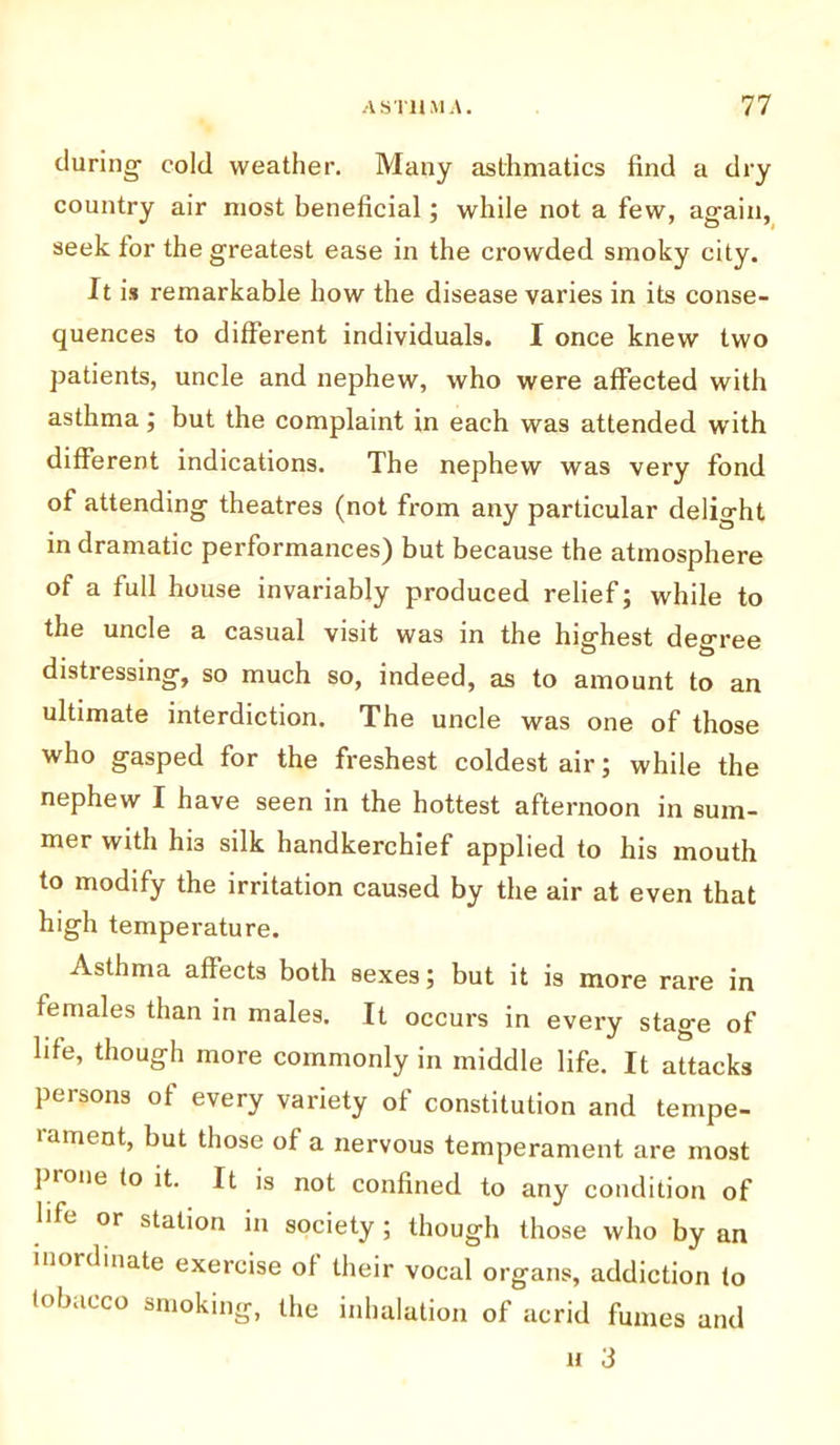 during- cold weather. Many asthmatics find a dry country air most beneficial; while not a few, again, seek for the greatest ease in the crowded smoky city. It is remarkable how the disease varies in its conse- quences to different individuals. I once knew two patients, uncle and nephew, who were affected with asthma; but the complaint in each was attended writh different indications. The nephew was very fond of attending theatres (not from any particular delight in dramatic performances) but because the atmosphere of a full house invariably produced relief; while to the uncle a casual visit was in the highest degree distressing, so much so, indeed, as to amount to an ultimate interdiction. The uncle was one of those who gasped for the freshest coldest air; while the nephew I have seen in the hottest afternoon in sum- mer with hi3 silk handkerchief applied to his mouth to modify the irritation caused by the air at even that high temperature. Asthma affects both sexes; but it is more rare in females than in males. It occurs in every stage of life, though more commonly in middle life. It attacks persons of every variety of constitution and tempe- rament, but those of a nervous temperament are most prone to it. It is not confined to any condition of life or station in society ; though those who by an inordinate exercise of their vocal organs, addiction to tobacco smoking, the inhalation of acrid fumes and u 3
