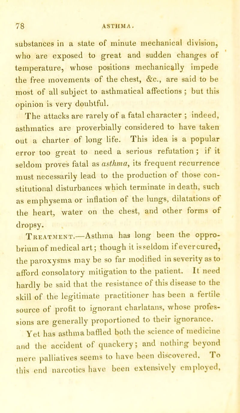substances in a state of minute mechanical division, who are exposed to great and sudden changes of temperature, whose positions mechanically impede the free movements of the chest, &c., are said to be most of all subject to asthmatical affections ; but this opinion is very doubtful. The attacks are rarely of a fatal character ; indeed, asthmatics are proverbially considered to have taken out a charter of long life. This idea is a popular error too great to need a serious refutation ; if it seldom proves fatal as asthma, its frequent recurrence must necessarily lead to the production of those con- stitutional disturbances which terminate in death, such as emphysema or inflation of the lungs, dilatations of the heart, water on the chest, and other forms of dropsy. Treatment.—Asthma has long been the oppro- brium of medical art; though it is seldom if ever cured, the paroxysms may be so far modified in severity as to afford consolatory mitigation to the patient. It need hardly be said that the resistance of this disease to the skill of the legitimate practitioner has been a fertile source of profit to ignorant charlatans, whose profes- sions are generally proportioned to their ignorance. Yet has asthma baffled both the science of medicine and the accident of quackery; and nothing beyond mere palliatives seems to have been discovered. To this end narcotics have been extensively employed,