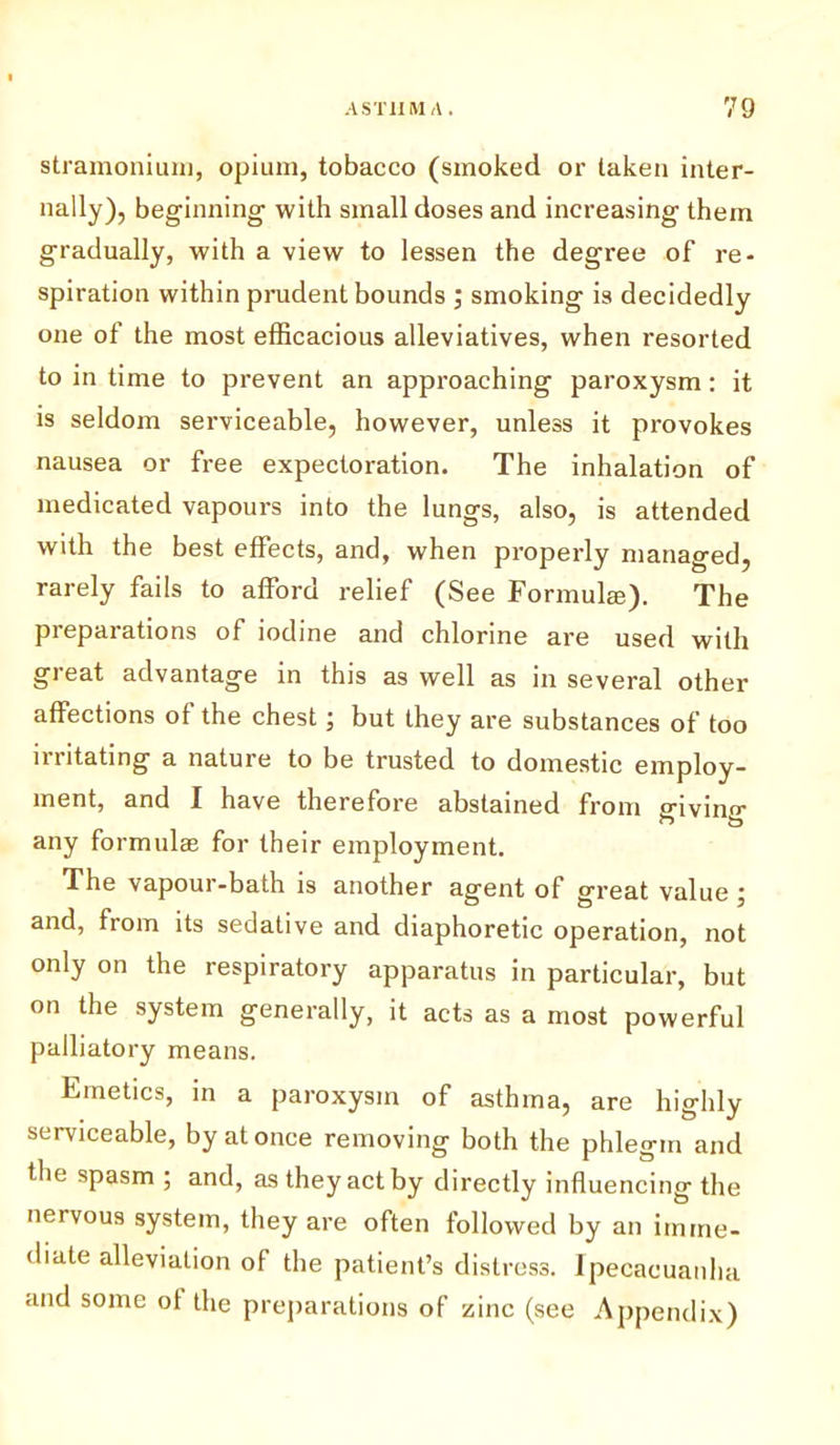 stramonium, opium, tobacco (smoked or taken inter- nally), beginning with small doses and increasing them gradually, with a view to lessen the degree of re- spiration within prudent bounds ; smoking is decidedly one of the most efficacious alleviatives, when resorted to in time to prevent an approaching paroxysm: it is seldom serviceable, however, unless it provokes nausea or free expectoration. The inhalation of medicated vapours into the lungs, also, is attended with the best effects, and, when properly managed, rarely fails to afford relief (See Formula;). The preparations of iodine and chlorine are used with great advantage in this as well as in several other affections of the chest; but they are substances of too irritating a nature to be trusted to domestic employ- ment, and I have therefore abstained from g-ivino- any formulas for their employment. The vapour-bath is another agent of great value j and, from its sedative and diaphoretic operation, not only on the respiratory apparatus in particular, but on the system generally, it acts as a most powerful palliatory means. Emetics, in a paroxysm of asthma, are highly serviceable, by at once removing both the phlegm and the spasm ; and, as they act by directly influencing the nervous system, they are often followed by an imme- diate alleviation of the patient’s distress. Ipecacuanha and some of the preparations of zinc (see Appendix)