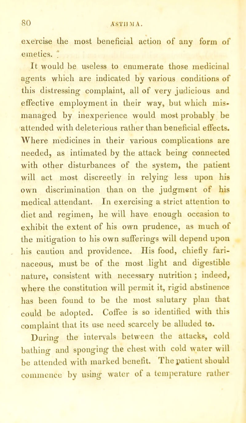 exercise the most beneficial action of any form of emetics. It would be useless to enumerate those medicinal agents which are indicated by various conditions of this distressing complaint, all of very judicious and effective employment in their way, but which mis- managed by inexperience would most probably be attended with deleterious rather than beneficial effects. Where medicines in their various complications are needed, as intimated by the attack being connected with other disturbances of the system, the patient will act most discreetly in relying less upon his own discrimination than on the judgment of his medical attendant. In exercising a strict attention to diet and regimen, he will have enough occasion to exhibit the extent of his own prudence, as much of the mitigation to his own sufferings will depend upon his caution and providence. His food, chiefly fari- naceous, must be of the most light and digestible nature, consistent with necessary nutrition ; indeed, where the constitution will permit it, rigid abstinence has been found to be the most salutary plan that could be adopted. Coffee is so identified with this complaint that its use need scarcely be alluded to. Durino- the intervals between the attacks, cold bathing and sponging the chest with cold water will be attended with marked benefit. The patient should commence by using water of a temperature rather